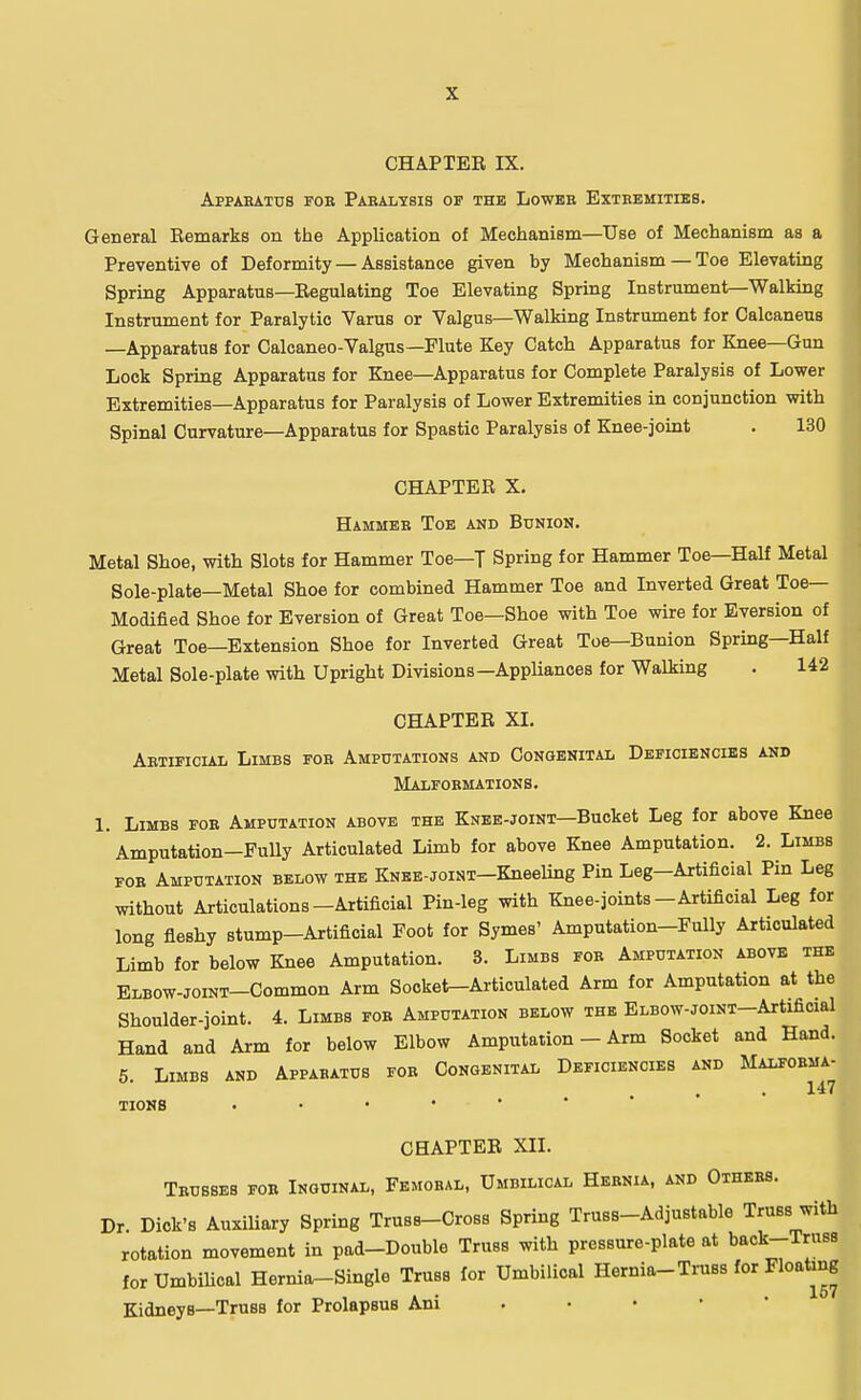 CHAPTER IX. Apparatus for Paralysis of the Lower Extremities. General Remarks on the Application of Mechanism—Use of Mechanism as a Preventive of Deformity — Assistance given by Mechanism — Toe Elevating Spring Apparatus—Regulating Toe Elevating Spring Instrument—Walking Instrument for Paralytic Varus or Valgus—Walking Instrument for Calcaneus —Apparatus for Calcaneo-Valgus—Flute Key Catch Apparatus for Knee—Gun Lock Spring Apparatus for Knee—Apparatus for Complete Paralysis of Lower Extremities—Apparatus for Paralysis of Lower Extremities in conjunction with Spinal Curvature—Apparatus for Spastic Paralysis of Knee-joint . 130 CHAPTER X. Hammer Toe and Bunion. Metal Shoe, with Slots for Hammer Toe—T Spring for Hammer Toe—Half Metal Sole-plate—Metal Shoe for combined Hammer Toe and Inverted Great Toe- Modified Shoe for Eversion of Great Toe—Shoe with Toe wire for Eversion of Great Toe—Extension Shoe for Inverted Great Toe—Bunion Spring—Half Metal Sole-plate with Upright Divisions— Appliances for Walking . 142 CHAPTER XI. Artificial Limbs for Amputations and Congenital Deficiencies and Malformations. 1. Limbs for Amputation above the Knee-joint—Bucket Leg for above Knee Amputation—Fully Articulated Limb for above Knee Amputation. 2. Limbs for Amputation below the KNEE-JoiNT-Kneeling Pin Leg-Artificial Pin Leg without Articulations-Artificial Pin-leg with Knee-joints-Artificial Leg for long fleshy stump-Artificial Foot for Symes' Amputation-Fully Articulated Limb for below Knee Amputation. 3. Limbs for Amputation above the ELBOW-JoiNT-Common Arm Socket-Articulated Arm for Amputation at the Shoulder-joint. 4. Limbs for Amputation below the ELBOW-JoiNT-Artificial Hand and Arm for below Elbow Amputation - Arm Socket and Hand. 5. Limbs and Apparatus for Congenital Deficiencies and Malforma- TIONS ' CHAPTER XII. Trusses for Inguinal, Femoral, Umbilical Hernia, and Others. Dr. Dick's Auxiliary Spring Truss-Cross Spring Truss-Adjustable Truss with rotation movement in pad-Double Truss with pressure-plate at back-Truss for Umbilical Hernia-Single Truss for Umbilical Hernia-Truss for Floating Kidneys—Truss for ProlapsuB Ani
