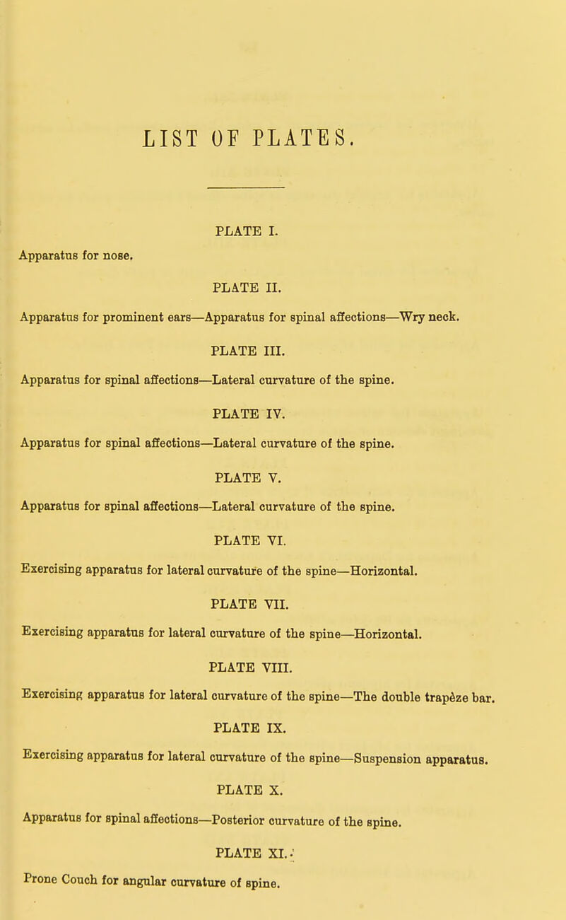 LIST OF PLATES. PLATE I. Apparatus for nose. PLATE II. Apparatus for prominent ears—Apparatus for spinal affections—Wry neck. PLATE III. Apparatus for spinal affections—Lateral curvature of the spine. PLATE IV. Apparatus for spinal affections—Lateral curvature of the spine. PLATE V. Apparatus for spinal affections—Lateral curvature of the spine. PLATE VI. Exercising apparatus for lateral curvature of the spine—Horizontal. PLATE VII. Exercising apparatus for lateral curvature of the spine—Horizontal. PLATE VIII. Exercising apparatus for lateral curvature of the spine—The double trapeze bar. PLATE IX. Exercising apparatus for lateral curvature of the spine—Suspension apparatus. PLATE X. Apparatus for spinal affeotions—Posterior curvature of the spine. PLATE XI..; Prone Couch for angular curvature of spine.