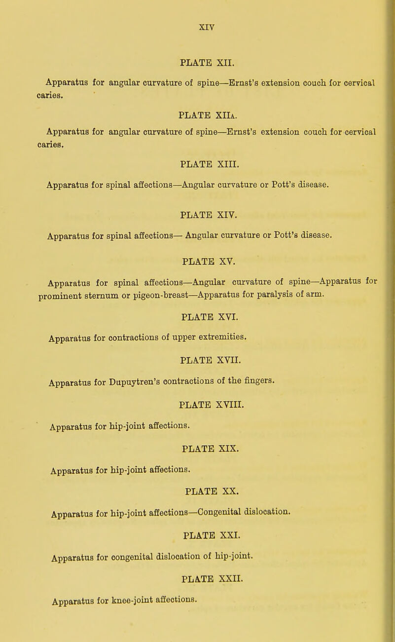 PLATE XII. Apparatus for angular curvature of spine—Ernst's extension couch for cervical caries. PLATE XIIa. Apparatus for angular curvature of spine—Ernst's extension couch for cervical caries. PLATE XIII. Apparatus for spinal affections—Angular curvature or Pott's disease. PLATE XIV. Apparatus for spinal affections— Angular curvature or Pott's disease. PLATE XV. Apparatus for spinal affections—Angular curvature of spine—Apparatus for prominent sternum or pigeon-breast—Apparatus for paralysis of arm. PLATE XVI. Apparatus for contractions of upper extremities. PLATE XVII. Apparatus for Dupuytren's contractions of the fingers. PLATE XVin. Apparatus for hip-joint affections. PLATE XIX. Apparatus for hip-joint affections. PLATE XX. Apparatus for hip-joint affections—Congenital dislocation. PLATE XXI. Apparatus for congenital dislocation of hip-joint. PLATE XXII. Apparatus for knee-joint affections.