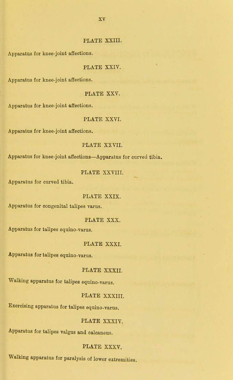 PLATE XXIII. Apparatus for knee-joint affections. PLATE XXIV. Apparatus for knee-joint affections. PLATE XXV. Apparatus for knee-joint affections. PLATE XXVI. Apparatus for knee-joint affections. PLATE XXVII. Apparatus for knee-joint affections—Apparatus for curved tibia. PLATE XXVIII. Apparatus for curved tibia. PLATE XXIX. Apparatus for congenital talipes varus. PLATE XXX. Apparatus for talipes equino-varus. PLATE XXXI. Apparatus for talipes equino-varus. PLATE XXXII. Walking apparatus for talipes equino-varus. PLATE XXXIII. Exercising apparatus for talipes equino-varus. PLATE XXXIV. Apparatus for talipes valgus and calcaneus. PLATE XXXV. Walking apparatus for paralysis of lower extremities.