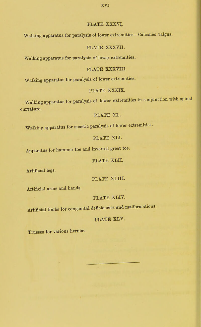 PLATE XXXVI. Walking apparatus for paralysis of lower extremities—Caloaneo-valgus. PLATE XXXVII. Walking apparatus for paralysis of lower extremities. PLATE XXXVni. Walking apparatus for paralysis of lower extremities. PLATE XXXIX. Walking apparatus for paralysis of lower extremities in conjunction with spinal curvature. PLATE XL. Walking apparatus for spastic paralysis of lower extremities. PLATE XLI. Apparatus for hammer toe and inverted great toe. PLATE XLII. Artificial legs. PLATE XLIII. Artificial arms and hands. PLATE XLIV. Artificial limbs for congenital deficiencies and malformations. PLATE XLV. Trusses for various hernia.