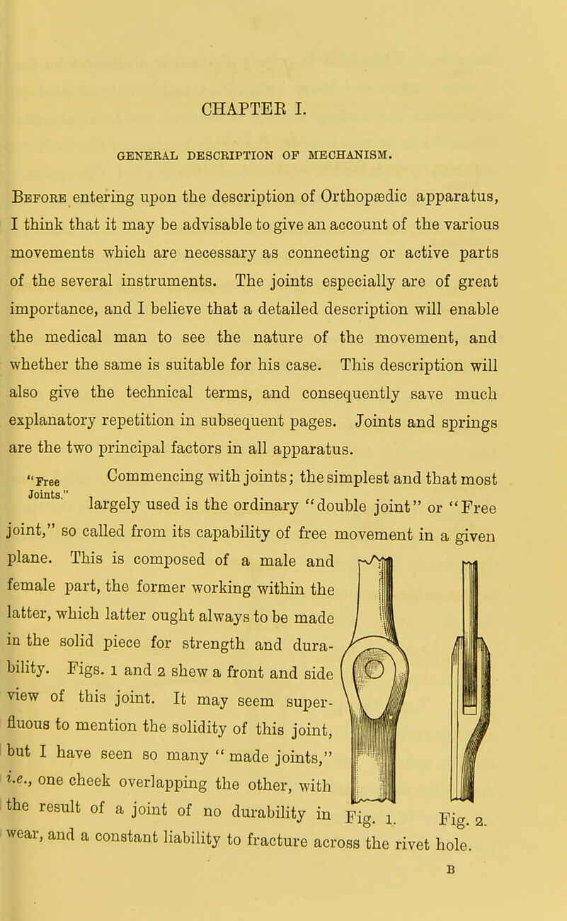 GENEBAL DESCRIPTION OF MECHANISM. Before entering upon the description of Orthopaedic apparatus, I think that it may be advisable to give an account of the various movements which are necessary as connecting or active parts of the several instruments. The joints especially are of great importance, and I believe that a detailed description will enable the medical man to see the nature of the movement, and whether the same is suitable for his case. This description will also give the technical terms, and consequently save much explanatory repetition in subsequent pages. Joints and springs are the two principal factors in all apparatus. *' Free Commencing with joints; the simplest and that most largely used is the ordinary double joint or Free joint, so called from its capability of free movement in a given plane. This is composed of a male and female part, the former working within the latter, which latter ought always to be made in the solid piece for strength and dura- bility. Figs. 1 and 2 shew a front and side view of this joint. It may seem super- fluous to mention the solidity of this joint, but I have seen so many  made joints, i.e., one cheek overlapping the other, with the result of a joint of no durability in r^gT^ Fi^2 wear, and a constant liability to fracture across the rivet hole. B