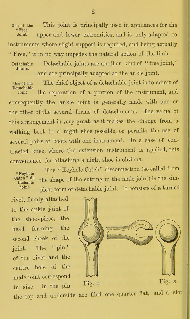 Use of the This joint is principally used in appliances for the Free Joint. upper and lower extremities, and is only adapted to instruments where slight support is required, and being actually  Free, it in no way impedes the natural action of the limb. Detachable Joints- Detachable joints are another kind of free joint,' and are principally adapted at the ankle joint. Use of the The chief object of a detachable joint is to admit of Detachable Joint. the separation of a portion of the instrument, and consequently the ankle joint is generally made with one or tbe other of the several forms of detachments. The value of this arrangement is very great, as it makes the change from a walking boot to a night shoe possible, or permits the use of several pairs of boots with one instrument. In a case of con- tracted knee, where the extension instrument is applied, this convenience for attaching a night shoe is obvious. The Keyhole Catch disconnection (so called from  Keyhole J CttaCchable the shaPe °f the cuttinS in the male ^°in^ is tlie Sim joint' plest form of detachable joint. It consists of a turned rivet, firmly attached to the ankle joint of the shoe-piece, the head forming the second cheek of the joint. The pin of the rivet and the centre hole of the male joint correspond in size. In the pin the top and underside are filed one quarter fiat, and a slot