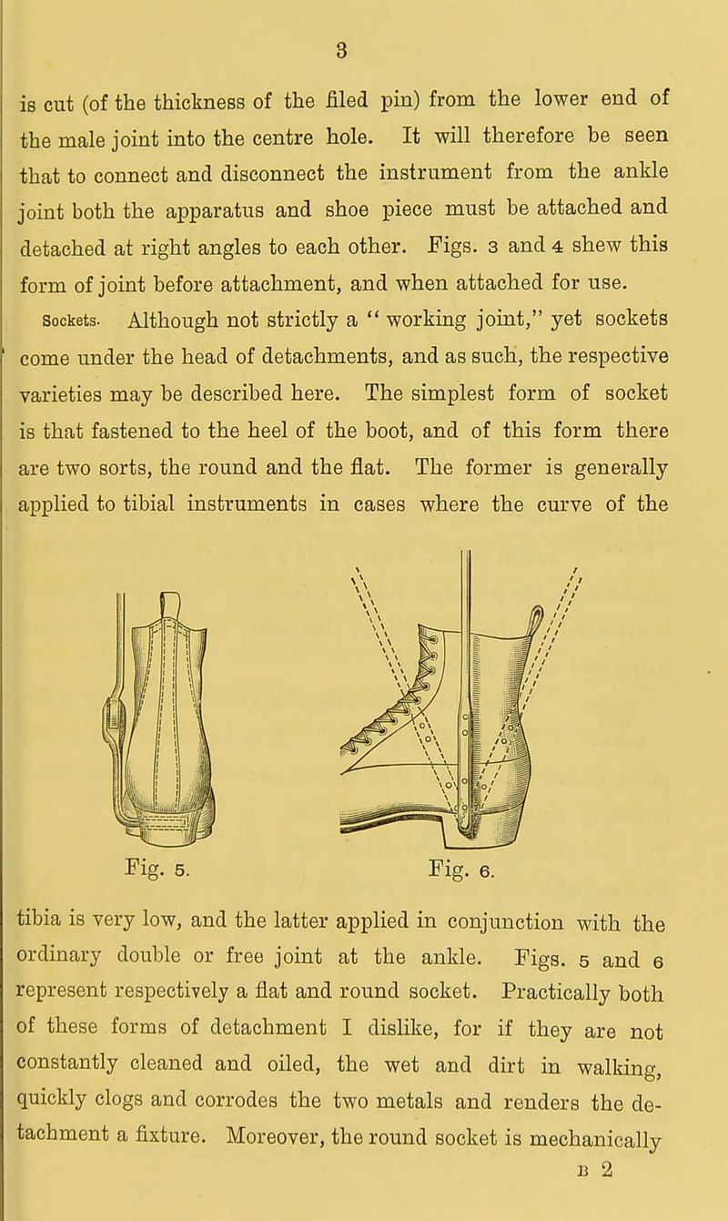 is cut (of the thickness of the filed pin) from the lower end of the male joint into the centre hole. It will therefore be seen that to connect and disconnect the instrument from the ankle joint both the apparatus and shoe piece must be attached and detached at right angles to each other. Figs. 3 and 4 shew this form of joint before attachment, and when attached for use. sockets. Although not strictly a  working joint, yet sockets come under the head of detachments, and as such, the respective varieties may be described here. The simplest form of socket is that fastened to the heel of the boot, and of this form there are two sorts, the round and the flat. The former is generally applied to tibial instruments in cases where the curve of the Fig. 5. Fig. 6. tibia is very low, and the latter applied in conjunction with the ordinary double or free joint at the ankle. Figs. 5 and 6 represent respectively a flat and round socket. Practically both of these forms of detachment I dislike, for if they are not constantly cleaned and oiled, the wet and dirt in walking, quickly clogs and corrodes the two metals and renders the de- tachment a fixture. Moreover, the round socket is mechanically b 2