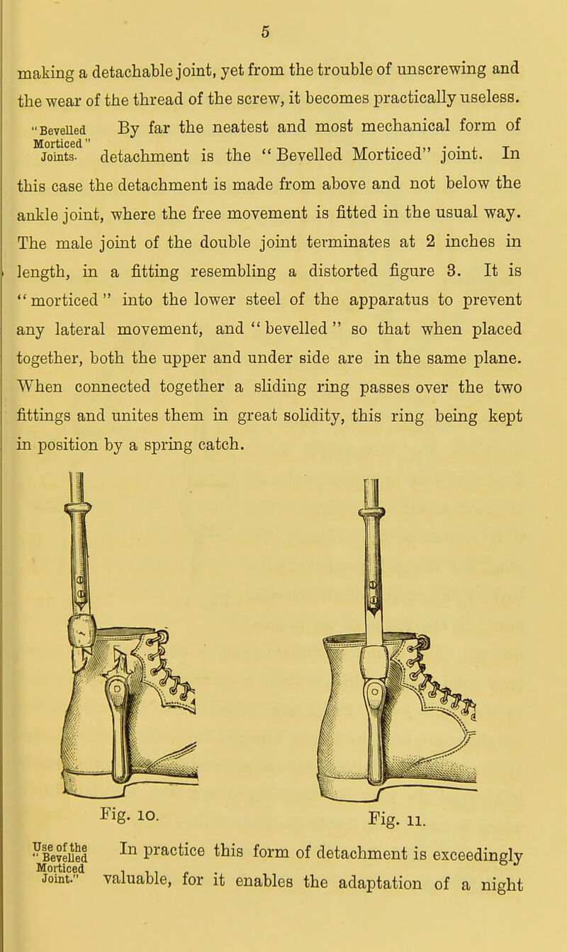 making a detachable joint, yet from the trouble of unscrewing and the wear of the thread of the screw, it becomes practically useless. Bevelled By far the neatest and most mechanical form of Morticed , ,■,■,**■,> t„ • • l t Joints, detachment is the  Bevelled Morticed joint. In tbis case the detachment is made from above and not below the ankle joint, where the free movement is fitted in the usual way. The male joint of the double joint terminates at 2 inches in length, in a fitting resembling a distorted figure 3. It is  morticed  into the lower steel of the apparatus to prevent any lateral movement, and  bevelled  so that when placed together, both the upper and under side are in the same plane. When connected together a sliding ring passes over the two fittings and unites them in great solidity, this ring being kept in position by a spring catch. Fig. 10. Fig. ii. In practice this form of detachment is exceedingly Use of the  Bevelled Morticed ■. . . Joint. valuable, for it enables the adaptation of a night