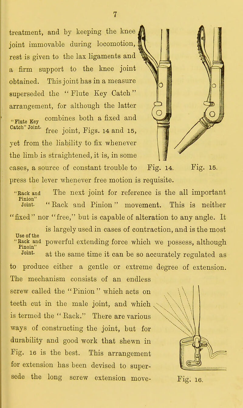Flute Key Catch Joint treatment, and by keeping the knee joint immovable during locomotion, rest is given to the lax ligaments and a firm support to the knee joint obtained. Tbis joint has in a measure superseded the Flute Key Catch arrangement, for although the latter combines both a fixed and free joint, Figs. 14 and 15, yet from the liability to fix whenever the limb is straightened, it is, in some cases, a source of constant trouble to Fig. 14. Fig. 15. press the lever whenever free motion is requisite. The next joint for reference is the all important movement. This is neither fixed nor free, but is capable of alteration to any angle. It is largely used in cases of contraction, and is the most Use of the Back and powerful extending force which we possess, although Joint at the same time it can be so accurately regulated as to produce either a gentle or extreme degree of extension. The mechanism consists of an endless screw called the Pinion which acts on teeth cut in the male joint, and which is termed the  Back. There are various ways of constructing the joint, but for durability and good work that shewn in Fig. 16 is the best. This arrangement for extension has been devised to super- sede the long screw extension move- Fig. ie. 'Rack and Pinion Joint.  Back and Pinion
