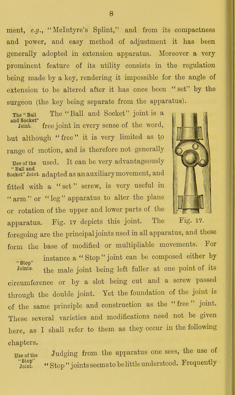 ment, e.g., Melntyre's Splint, and from its compactness and power, and easy method of adjustment it has been generally adopted in extension apparatus. Moreover a very prominent feature of its utility consists in the regulation being made by a key, rendering it impossible for the angle of extension to be altered after it has once been  set by the surgeon (the key being separate from the apparatus). The Ban The Ball and Socket joint is a and Socket . . , . . t Joint. freejomt m every sense of tne word, but although free it is very limited as to range of motion, and is therefore not generally use of the used. It can be very advantageously  Ball and . .. socket Joint, adapted as an auxiliary movement, and fitted with a  set  screw, is very useful in arm or leg apparatus to alter the plane or rotation of the upper and lower parts of the apparatus. Fig. 17 depicts this joint. The Fig. 17. foregoing are the principal joints used in all apparatus, and these form the base of modified or multipliable movements. For instance a  Stop  joint can be composed either by  Stop joints. the maje joint being left fuller at one point of its circumference or by a slot being cut and a screw passed through the double joint. Yet the foundation of the joint is of the same principle and construction as the  free  joint. These several varieties and modifications need not be given here, as I shall refer to them as they occur in the following chapters. use of the Judging from the apparatus one sees, the use of jS Stop joints seemsto be little understood. Frequently