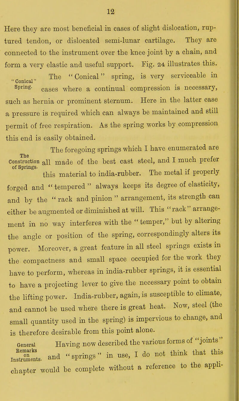 Here they are most beneficial in cases of slight dislocation, rup- tured tendon, or dislocated semi-lunar cartilage. They are connected to the instrument over the knee joint by a chain, and form a very elastic and useful support. Fig. 24 illustrates this. The Conical spring, is very serviceable in Conical Spring' cases where a continual compression is necessary, such as hernia or prominent sternum. Here in the latter case a pressure is required which can always be maintained and still permit of free respiration. As the spring works by compression this end is easily obtained. The foregoing springs which I have enumerated are construction an made of the best cast steel, and I much prefer of Springs. this material to india-rubber. The metal if properly forged and tempered always keeps its degree of elasticity, and by the  rack and pinion  arrangement, its strength can either be augmented or diminished at will. This  rack  arrange- ment in no way interferes with the  temper, but by altering the angle or position of the spring, correspondingly alters its power. Moreover, a great feature in all steel springs exists in the compactness and small space occupied for the work they have to perform, whereas in india-rubber springs, it is essential to have a projecting lever to give the necessary point to obtain the lifting power. India-rubber, again, is susceptible to climate, and cannot be used where there is great heat. Now, steel (the small quantity used in the spring) is impervious to change, and is therefore desirable from this point alone. General Having now described the various forms of joints  aSL and springs in use, I do not think that this chapter would be complete without a reference to the appli-