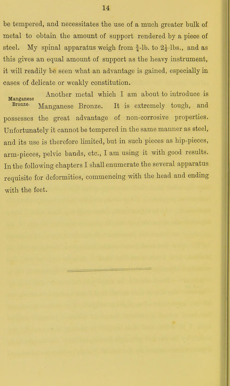 be tempered, and necessitates the use of a much greater bulk of metal to obtain the amount of support rendered by a piece of steel. My spinal apparatus weigh from f-lb. to 2^-lbs., and as this gives an equal amount of support as the heavy instrument, it will readily be seen what an advantage is gained, especially in cases of delicate or weakly constitution. Another metal which I am about to introduce is Manganese Bronze- Manganese Bronze. It is extremely tough, and possesses the great advantage of non-corrosive properties. Unfortunately it cannot be tempered in the same manner as steel, and its use is therefore limited, but in such pieces as hip-pieces, arm-pieces, pelvic bands, etc., I am using it with good results. In the following chapters I shall enumerate the several apparatus requisite for deformities, commencing with the head and ending with the feet.