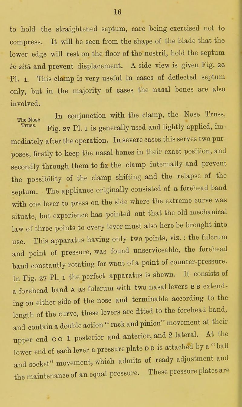 to hold the straightened Beptum, care being exercised not to compress. It will be seen from the shape of the blade that the lower edge will rest on the floor of the nostril, hold the septum in sitii and prevent displacement. A side view is given Fig. 26 PI. 1. This clamp is very useful in cases of deflected septum only, but in the majority of cases the nasal bones are also involved. In conjunction with the clamp, the Nose Truss, The Nose J Truss. Fig_ 27 pL 1 is gellerally used and lightly applied, im- mediately after the operation. In severe cases this serves two pur- poses, firstly to keep the nasal bones in their exact position, and secondly through them to fix the clamp internally and prevent the possibility of the clamp shifting and the relapse of the septum. The appliance originally consisted of a forehead band with one lever to press on the side where the extreme curve was situate, but experience has pointed out that the old mechanical law of three points to every lever must also here be brought into use. This apparatus having only two points, viz.: the fulcrum and point of pressure, was found unserviceable, the forehead band constantly rotating for want of a point of counter-pressure. In Fig. 27 PL l the perfect apparatus is shewn. It consists of a forehead band A as fulcrum with two nasal levers b b extend- ing on either side of the nose and terminable according to the length of the curve, these levers are fitted to the forehead band, and contain a double action  rack and pinion movement at their upper end c c 1 posterior and anterior, and 2 lateral. At the lower end of each lever a pressure plate d d is attached by a ball and socket movement, which admits of ready adjustment and the maintenance of an equal pressure. These pressure plates are