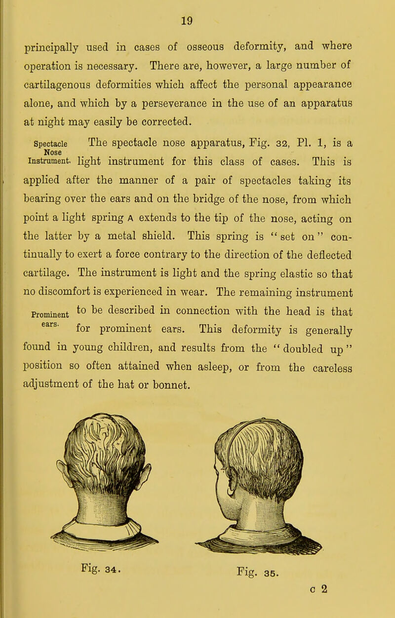 principally used in cases of osseous deformity, and where operation is necessary. There are, however, a large number of cartilagenous deformities which affect the personal appearance alone, and which by a perseverance in the use of an apparatus at night may easily be corrected. spectacle The spectacle nose apparatus, Fig. 32, PI. 1, is a Nose instrument, light instrument for this class of cases. This is applied after the manner of a pair of spectacles taking its bearing over the ears and on the bridge of the nose, from which point a light spring a extends to the tip of the nose, acting on the latter by a metal shield. This spring is set on  con- tinually to exert a force contrary to the direction of the deflected cartilage. The instrument is light and the spring elastic so that no discomfort is experienced in wear. The remaining instrument Prominent to te described in connection with the head is that ears' for prominent ears. This deformity is generally found in young children, and results from the doubled up position so often attained when asleep, or from the careless adjustment of the hat or bonnet. Fig. 34. Fig. 35. c 2