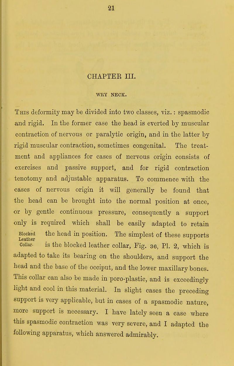 CHAPTEE III. WRY NECK. This deformity may be divided into two classes, viz.: spasmodic and rigid. In the former case the head is everted by muscular contraction of nervous or paralytic origin, and in the latter by rigid muscular contraction, sometimes congenital. The treat- ment and appliances for cases of nervous origin consists of exercises and passive support, and for rigid contraction tenotomy and adjustable apparatus. To commence with the cases of nervous origin it will generally be found that the head can be brought into the normal position at once, or by gentle continuous pressure, consequently a support only is required which shall be easily adapted to retain Blocked the head in position. The simplest of these supports Leather rr Collar. is the blocked leather collar, Fig. 36, PI. 2, which is adapted to take its bearing on the shoulders, and support the head and the base of the occiput, and the lower maxillary bones. This collar can also be made in poro-plastic, and is exceedingly light and cool in this material. In slight cases the preceding support is very applicable, but in cases of a spasmodic nature, more support is necessary. I have lately seen a case where this spasmodic contraction was very severe, and I adapted the following apparatus, which answered admirably.