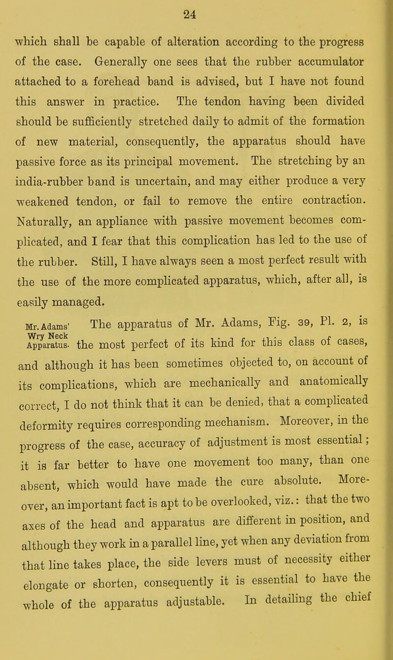 which shall he capable of alteration according to the progress of the case. Generally one sees that the rubber accumulator attached to a forehead band is advised, but I have not found this answer in practice. The tendon having been divided should be sufficiently stretched daily to admit of the formation of new material, consequently, the apparatus should have passive force as its principal movement. The stretching by an india-rubber band is uncertain, and may either produce a very weakened tendon, or fail to remove the entire contraction. Naturally, an appliance with passive movement becomes com- plicated, and I fear that this complication has led to the use of the rubber. Still, I have always seen a most perfect result with the use of the more complicated apparatus, which, after all, is easily managed. Mr. Adams1 The apparatus of Mr. Adams, Fig. 39, PI. 2, is Apparatas. the most perfect of its kind for this class of cases, and although it has been sometimes objected to, on account of its complications, which are mechanically and anatomically correct, I do not think that it can be denied, that a complicated deformity requires corresponding mechanism. Moreover, in the progress of the case, accuracy of adjustment is most essential; it is far better to have one movement too many, than one absent, which would have made the cure absolute. More- over, an important fact is apt to be overlooked, viz.: that the two axes of the head and apparatus are different in position, and although they work in a parallel line, yet when any deviation from that line takes place, the side levers must of necessity either elongate or shorten, consequently it is essential to have the whole of the apparatus adjustable. In detailing the chief