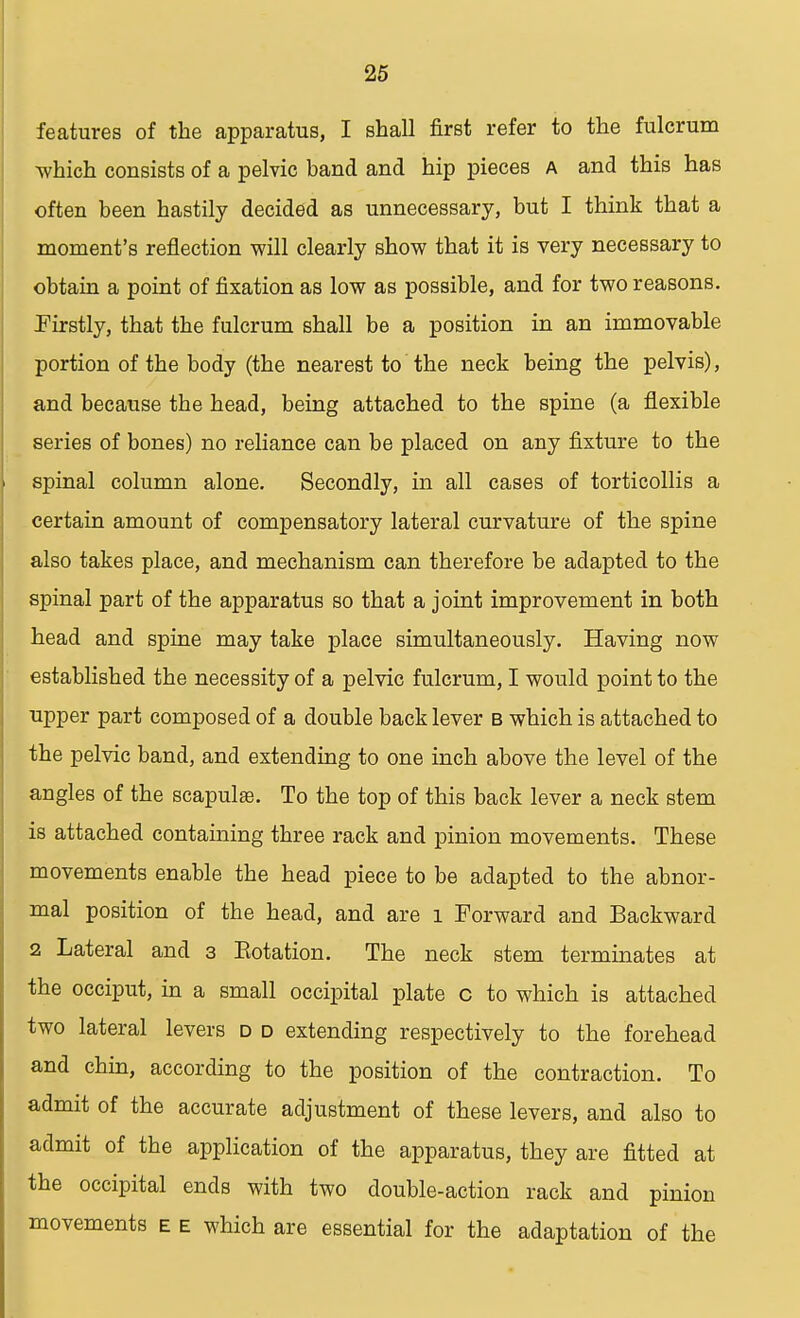 features of the apparatus, I shall first refer to the fulcrum which consists of a pelvic band and hip pieces A and this has often been hastily decided as unnecessary, but I think that a moment's reflection will clearly show that it is very necessary to obtain a point of fixation as low as possible, and for two reasons. Firstly, that the fulcrum shall be a position in an immovable portion of the body (the nearest to the neck being the pelvis), and because the head, being attached to the spine (a flexible series of bones) no reliance can be placed on any fixture to the spinal column alone. Secondly, in all cases of torticollis a certain amount of compensatory lateral curvature of the spine also takes place, and mechanism can therefore be adapted to the spinal part of the apparatus so that a joint improvement in both head and spine may take place simultaneously. Having now established the necessity of a pelvic fulcrum, I would point to the upper part composed of a double back lever b which is attached to the pelvic band, and extending to one inch above the level of the angles of the scapulas. To the top of this back lever a neck stem is attached containing three rack and pinion movements. These movements enable the head piece to be adapted to the abnor- mal position of the head, and are l Forward and Backward 2 Lateral and 3 Eotation. The neck stem terminates at the occiput, in a small occipital plate c to which is attached two lateral levers d d extending respectively to the forehead and chin, according to the position of the contraction. To admit of the accurate adjustment of these levers, and also to admit of the application of the apparatus, they are fitted at the occipital ends with two double-action rack and pinion movements e e which are essential for the adaptation of the
