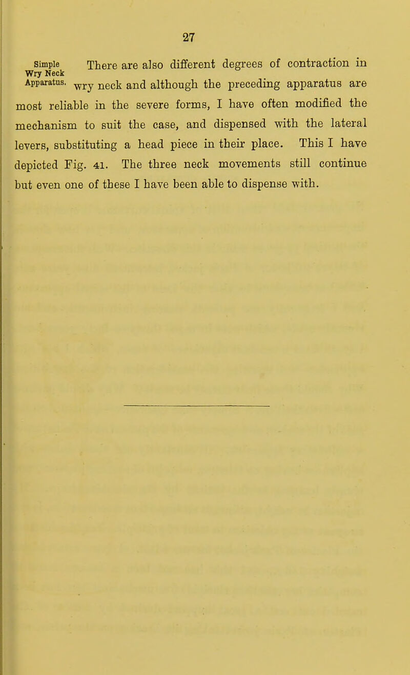 Simple There are also different degrees of contraction in Wry Neck Apparatus. wry neck an(j although the preceding apparatus are most reliable in the severe forms, I have often modified the mechanism to suit the case, and dispensed with the lateral levers, substituting a head piece in their place. This I have depicted Fig. 41. The three neck movements still continue but even one of these I have been able to dispense with.