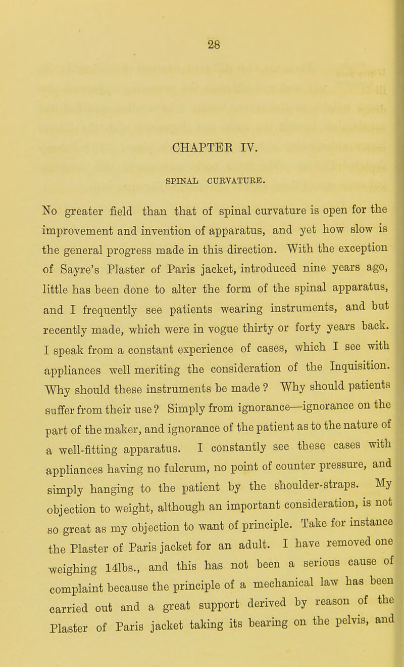 CHAPTER IV. SPINAL CURVATURE. No greater field than that of spinal curvature is open for the improvement and invention of apparatus, and yet how slow is the general progress made in this direction. With the exception of Sayre's Plaster of Paris jacket, introduced nine years ago, little has been done to alter the form of the spinal apparatus, and I frequently see patients wearing instruments, and but recently made, which were in vogue thirty or forty years back. I speak from a constant experience of cases, which I see with appliances well meriting the consideration of the Inquisition. YVhy should these instruments be made ? Why should patients suffer from their use ? Simply from ignorance—ignorance on the part of the maker, and ignorance of the patient as to the nature of a well-fitting apparatus. I constantly see these cases with appliances having no fulcrum, no point of counter pressure, and simply hanging to the patient by the shoulder-straps. My objection to weight, although an important consideration, is not so great as my objection to want of principle. Take for instance the Plaster of Paris jacket for an adult. I have removed one weighing 141bs., and this has not been a serious cause of complaint because the principle of a mechanical law has been carried out and a great support derived by reason of the Plaster of Paris jacket taking its bearing on the pelvis, and