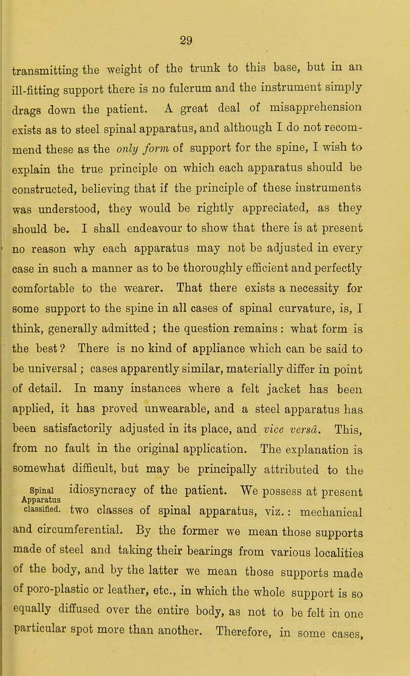 transmitting the weight of the trunk to this base, but in an ill-fitting support there is no fulcrum and the instrument simply drags down the patient. A great deal of misapprehension exists as to steel spinal apparatus, and although I do not recom- mend these as the only form of support for the spine, I wish to explain the true principle on which each apparatus should be constructed, believing that if the principle of these instruments was understood, they would be rightly appreciated, as they should be. I shall endeavour to show that there is at present no reason why each apparatus may not be adjusted in every case in such a manner as to be thoroughly efficient and perfectly comfortable to the wearer. That there exists a necessity for some support to the spine in all cases of spinal curvature, is, I think, generally admitted ; the question remains : what form is the best ? There is no kind of appliance which can be said to be universal; cases apparently similar, materially differ in point of detail. In many instances where a felt jacket has been applied, it has proved unwearable, and a steel apparatus has been satisfactorily adjusted in its place, and vice versa. This, from no fault in the original application. The explanation is somewhat difficult, but may be principally attributed to the spinal idiosyncracy of the patient. We possess at present Apparatus classified, two classes of spinal apparatus, viz.: mechanical and circumferential. By the former we mean those supports made of steel and taking their bearings from various localities of the body, and by the latter we mean those supports made of poro-plastic or leather, etc., in which the whole support is so equally diffused over the entire body, as not to be felt in one particular spot more than another. Therefore, in some cases,