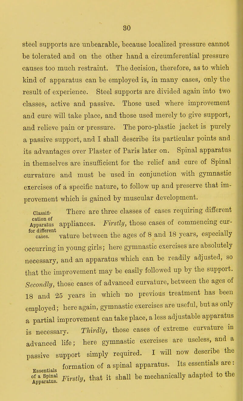 steel supports are unbearable, because localized pressure cannot be tolerated and on the other hand a circumferential pressure causes too much restraint. The decision, therefore, as to which kind of apparatus can be employed is, in many cases, only the result of experience. Steel supports are divided again into two classes, active and passive. Those used where improvement and cure will take place, and those used merely to give support, and relieve pain or pressure. The poro-plastic jacket is purely a passive support, and I shall describe its particular points and its advantages over Plaster of Paris later on. Spinal apparatus in themselves are insufficient for the relief and cure of Spinal curvature and must be used in conjunction with gymnastic exercises of a specific nature, to follow up and preserve that im- provement which is gained by muscular development. ciassifl- There are three classes of cases requiring different Apparatus appliances. Firstly, those cases of commencing cur- f°rcda5ent vature between the ages of 8 and 18 years, especially occurring in young girls; here gymnastic exercises are absolutely necessary, and an apparatus which can be readily adjusted, so that the improvement may be easily followed up by the support. Secondly, those cases of advanced curvature, between the ages of 18 and 25 years in which no previous treatment has been employed; here again, gymnastic exercises are useful, but as only a partial improvement can take place, a less adjustable apparatus is necessary. Thirdly, those cases of extreme curvature in advanced life; here gymnastic exercises are useless, and a passive support simply required. I will now describe the formation of a spinal apparatus. Its essentials are: Essentials ji.ru of a spinal F{ , th t it ghall be mechanically adapted to tne Apparatus. ot</:M Uil1