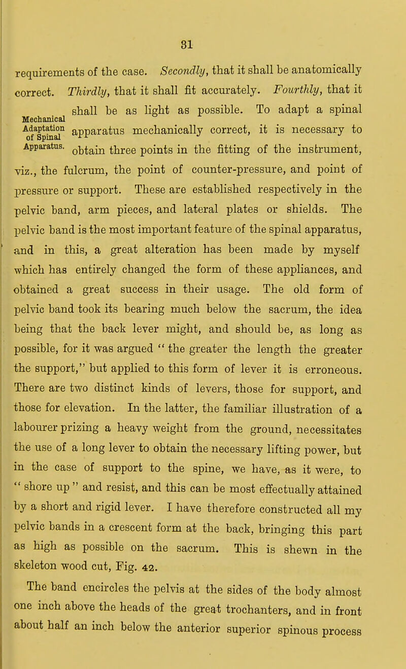 81 requirements of the case. Secondly, that it shall be anatomically correct. Thirdly, that it shall fit accurately. Fourthly, that it shall be as light as possible. To adapt a spinal Mechanical Adaptation apparatus mechanically correct, it is necessary to Apparatus. 0ktain three points in the fitting of the instrument, viz., the fulcrum, the point of counter-pressure, and point of pressure or support. These are established respectively in the pelvic band, arm pieces, and lateral plates or shields. The pelvic band is the most important feature of the spinal apparatus, and in this, a great alteration has been made by myself which has entirely changed the form of these appliances, and obtained a great success in their usage. The old form of pelvic band took its bearing much below the sacrum, the idea being that the back lever might, and should be, as long as possible, for it was argued  the greater the length the greater the support, but applied to this form of lever it is erroneous. There are two distinct kinds of levers, those for support, and those for elevation. In the latter, the familiar illustration of a labourer prizing a heavy weight from the ground, necessitates the use of a long lever to obtain the necessary lifting power, but in the case of support to the spine, we have, as it were, to  shore up  and resist, and this can be most effectually attained by a short and rigid lever. I have therefore constructed all my pelvic bands in a crescent form at the back, bringing this part as high as possible on the sacrum. This is shewn in the skeleton wood cut, Fig. 42. The band encircles the pelvis at the sides of the body almost one inch above the heads of the great trochanters, and in front about half an inch below the anterior superior spinous process