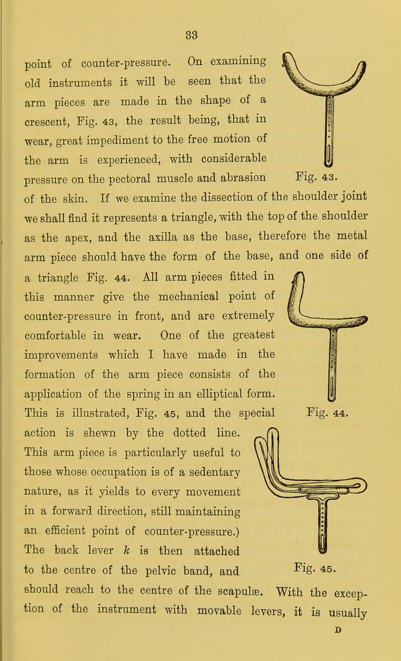 point of counter-pressure. On examining old instruments it will be seen that the arm pieces are made in the shape of a crescent, Fig. 43, the result being, that in wear, great impediment to the free motion of the arm is experienced, with considerable pressure on the pectoral muscle and abrasion Fig. 43. of the skin. If we examine the dissection of the shoulder joint we shall find it represents a triangle, with the top of the shoulder as the apex, and the axilla as the base, therefore the metal arm piece should have the form of the base, and one side of a triangle Fig. 44. All arm pieces fitted in this manner give the mechanical point of counter-pressure in front, and are extremely comfortable in wear. One of the greatest improvements which I have made in the formation of the arm piece consists of the application of the spring in an elliptical form. This is illustrated, Fig. 45, and the special Fig. 44. action is shewn by the dotted line. This arm piece is particularly useful to those whose occupation is of a sedentary nature, as it yields to. every movement in a forward direction, still maintaining an efficient point of counter-pressure.) The back lever k is then attached to the centre of the pelvic band, and -^8- 45 • should reach to the centre of the scapulae. With the excep- tion of the instrument with movable levers, it is usually D