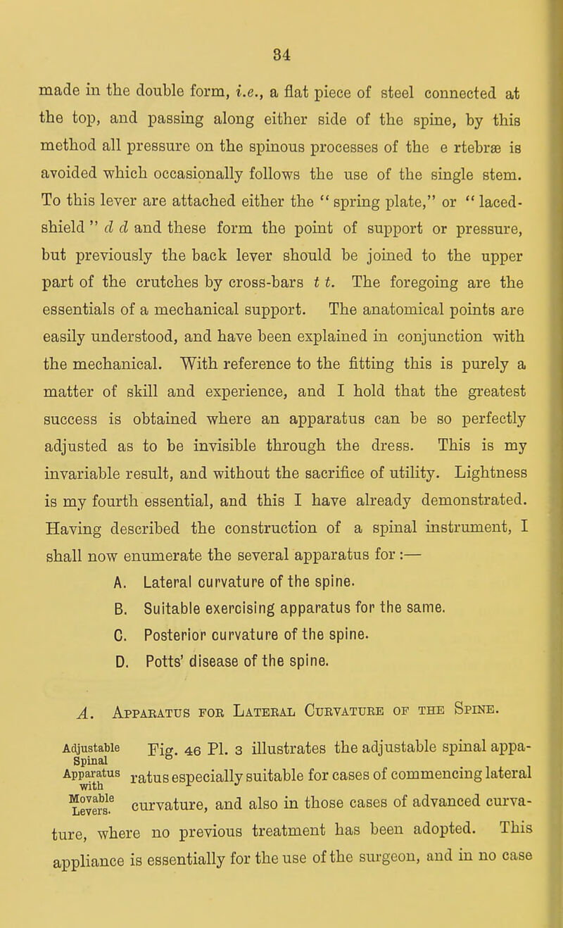 made in the double form, i.e., a flat piece of steel connected at the top, and passing along either side of the spine, by this method all pressure on the spinous processes of the e rtebrae is avoided which occasionally follows the use of the single stem. To this lever are attached either the  spring plate, or  laced- shield  d d and these form the point of support or pressure, but previously the back lever should be joined to the upper part of the crutches by cross-bars 11. The foregoing are the essentials of a mechanical support. The anatomical points are easily understood, and have been explained in conjunction with the mechanical. With reference to the fitting this is purely a matter of skill and experience, and I hold that the greatest success is obtained where an apparatus can be so perfectly adjusted as to be invisible through the dress. This is my invariable result, and without the sacrifice of utility. Lightness is my fourth essential, and this I have already demonstrated. Having described the construction of a spinal instrument, I shall now enumerate the several apparatus for:— A. Lateral curvature of the spine. B. Suitable exercising apparatus for the same. C. Posterior curvature of the spine. D. Potts' disease of the spine. A. Apparatus for Lateral Curvature of the Spine. Adjustable j?ie. 46 PL 3 illustrates the adjustable spinal appa- Spinal Apparatus ratug especially suitable for cases of commencing lateral Levels6 curvature, and also in those cases of advanced curva- ture, where no previous treatment has been adopted. This appliance is essentially for the use of the surgeon, and in no case