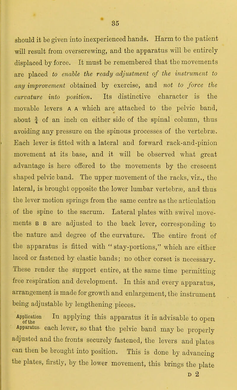 should it be given into inexperienced hands. Harm to the patient will result from overscrewing, and the apparatus will be entirely displaced by force. It must be remembered that the movements are placed to enable the ready adjustment of the instrument to any improvement obtained by exercise, and not to force the curvature into position. Its distinctive character is the movable levers a a which are attached to the pelvic band, about f of an inch on either side of the spinal column, thus avoiding any pressure on the spinous processes of the vertebrae. Each lever is fitted with a lateral and forward rack-and-pinion movement at its base, and it will be observed what great advantage is here offered to the movements by the crescent shaped pelvic band. The upper movement of the racks, viz., the lateral, is brought opposite the lower lumbar vertebras, and thus the lever motion springs from the same centre as the articulation of the spine to the sacrum. Lateral plates with swivel move- ments b b are adjusted to the back lever, corresponding to the nature and degree of the curvature. The entire front of the apparatus is fitted with  stay-portions, which are either laced or fastened by elastic bands; no other corset is necessary. These render the support entire, at the same time permitting free respiration and development. In this and every apparatus, arrangement is made for growth and enlargement, the instrument being adjustable by lengthening pieces. Application In applying this apparatus it is advisable to open of the 1 Apparatus, each lever, so that the pelvic band may be properly adjusted and the fronts securely fastened, the levers and plates can then be brought into position. This is done by advancing the plates, firstly, by the lower movement, this brings the plate d 2