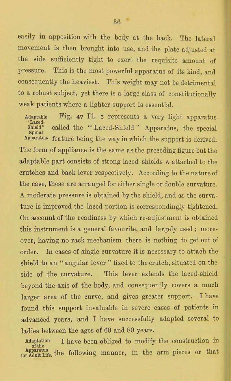 86 easily in apposition with the body at the back. The lateral movement is then brought into use, and the plate adjusted at the side sufficiently tight to exert the requisite amount of pressure. This is the most powerful apparatus of its kind, and consequently the heaviest. This weight may not be detrimental to a robust subject, yet there is a large class of constitutionally weak patients where a lighter support is essential. Adaptable Fig. 47 PI. 3 represents a very light apparatus  Laced- sptoai' ca^e<* the  Laced-Shield  Apparatus, the special Apparatus, feature being the way in which the support is derived. The form of appliance is the same as the preceding figure but the adaptable part consists of strong laced shields a attached to the crutches and back lever respectively. According to the nature of the case, these are arranged for either single or double curvature. A moderate pressure is obtained by the shield, and as the curva- ture is improved the laced portion is correspondingly tightened. On account of the readiness by which re-adjustment is obtained this instrument is a general favourite, and largely used ; more- over, having no rack mechanism there is nothing to get out of order. In cases of single curvature it is necessary to attach the shield to an angular lever  fixed to the crutch, situated on the Bide of the curvature. This lever extends the laced-shield beyond the axis of the body, and consequently covers a much larger area of the curve, and gives greater support. I have found this support invaluable in severe cases of patients in advanced years, and I have successfully adapted several to ladies between the ages of 60 and 80 years. Adaptation j have been obliged to modify the construction in of the fofidStSfe.tne following manner, in the arm pieces or that