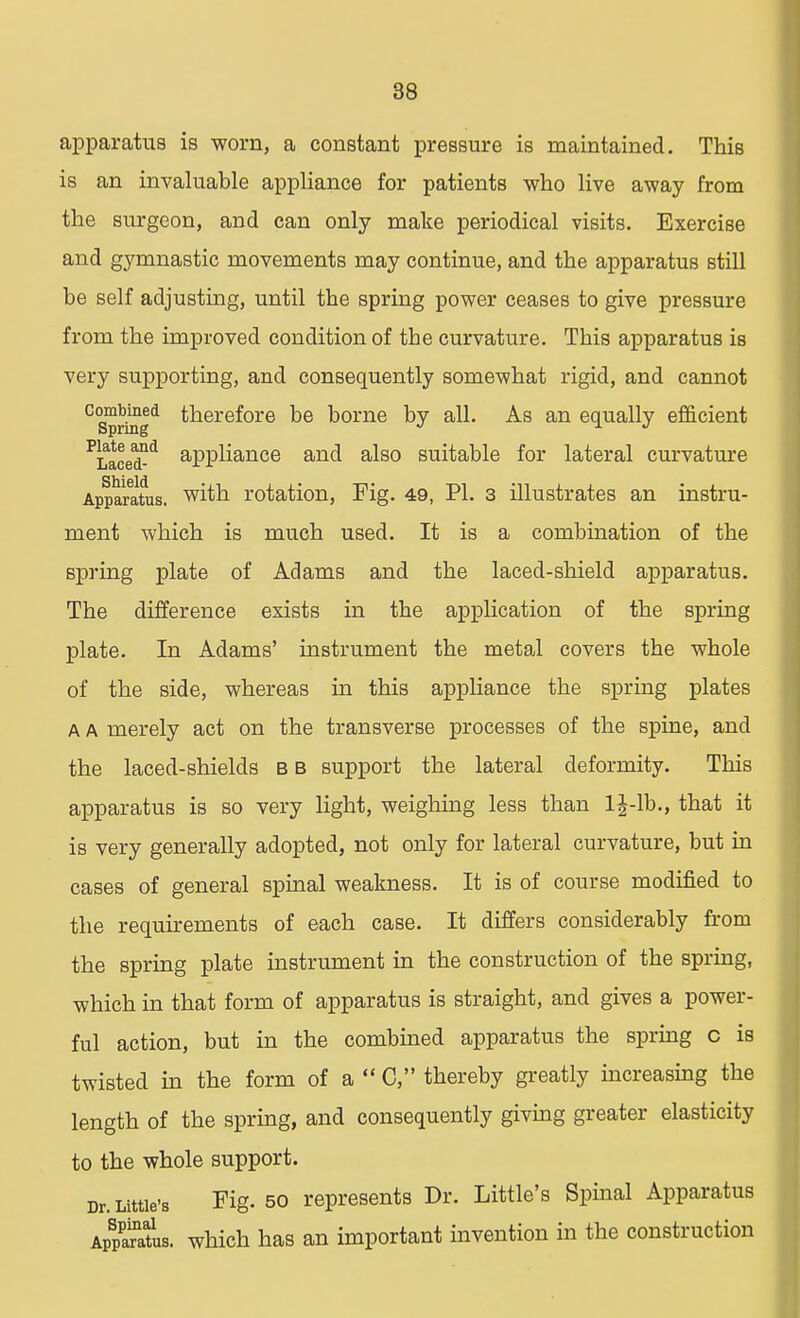 apparatus is worn, a constant pressure is maintained. This is an invaluable appliance for patients who live away from the surgeon, and can only make periodical visits. Exercise and gymnastic movements may continue, and the apparatus still be self adjusting, until the spring power ceases to give pressure from the improved condition of tbe curvature. This apparatus is very supporting, and consequently somewhat rigid, and cannot °Sprtogd therefore be borne by all. As an equally efficient ?Laced°d aPPliance and also suitable for lateral curvature Apparatus. with rotation, Fig. 49, PI. 3 illustrates an instru- ment which is much used. It is a combination of the spring plate of Adams and the laced-shield apparatus. The difference exists in the application of the spring plate. In Adams' instrument the metal covers the whole of the side, whereas in this appliance the spring plates A A merely act on the transverse processes of the spine, and the laced-shields b b support the lateral deformity. This apparatus is so very light, weighing less than lj-lb., that it is very generally adopted, not only for lateral curvature, but in cases of general spinal weakness. It is of course modified to the requirements of each case. It differs considerably from the spring plate instrument in the construction of the spring, which in that form of apparatus is straight, and gives a power- ful action, but in the combined apparatus the spring c is twisted in the form of a C, thereby greatly increasing the length of the spring, and consequently giving greater elasticity to the whole support. Dr. Little's Fig. 50 represents Dr. Little's Spinal Apparatus Apparatus, which has an important invention in the construction