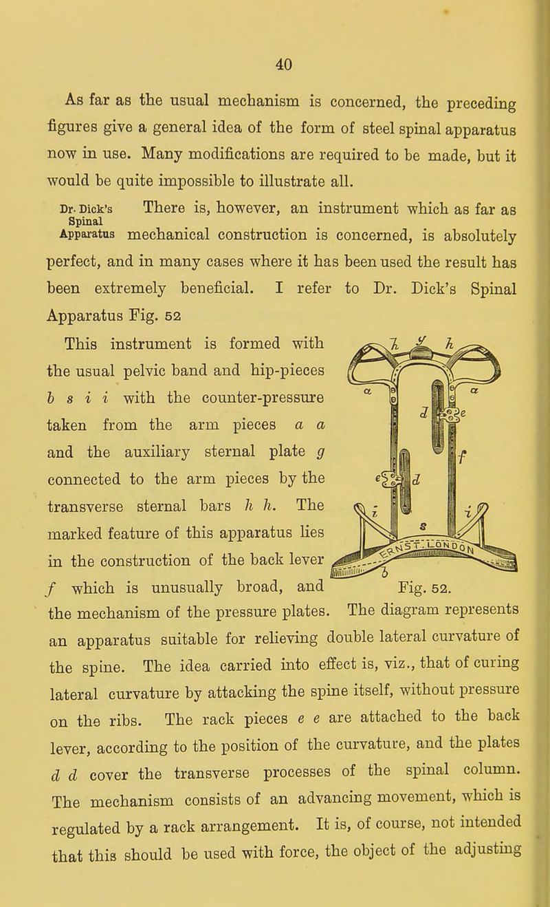 As far as the usual mechanism is concerned, the preceding figures give a general idea of the form of steel spinal apparatus now in use. Many modifications are required to be made, but it would be quite impossible to illustrate all. Dr. Dick's There is, however, an instrument which as far as Spinal Apparatus mechanical construction is concerned, is absolutely perfect, and in many cases where it has been used the result has been extremely beneficial. I refer to Dr. Dick's Spinal Apparatus Fig. 52 This instrument is formed with the usual pelvic band and hip-pieces b s i i with the counter-pressure taken from the arm pieces a a and the auxiliary sternal plate g connected to the arm pieces by the transverse sternal bars h h. The marked feature of this apparatus lies in the construction of the back lever / which is unusually broad, and Fig. 52. the mechanism of the pressure plates. The diagram represents an apparatus suitable for relieving double lateral curvature of the spine. The idea carried into effect is, viz., that of curing lateral curvature by attacking the spine itself, without pressure on the ribs. The rack pieces e e are attached to the back lever, according to the position of the curvature, and the plates d d cover the transverse processes of the spinal column. The mechanism consists of an advancing movement, which is regulated by a rack arrangement. It is, of course, not intended that this should be used with force, the object of the adjusting