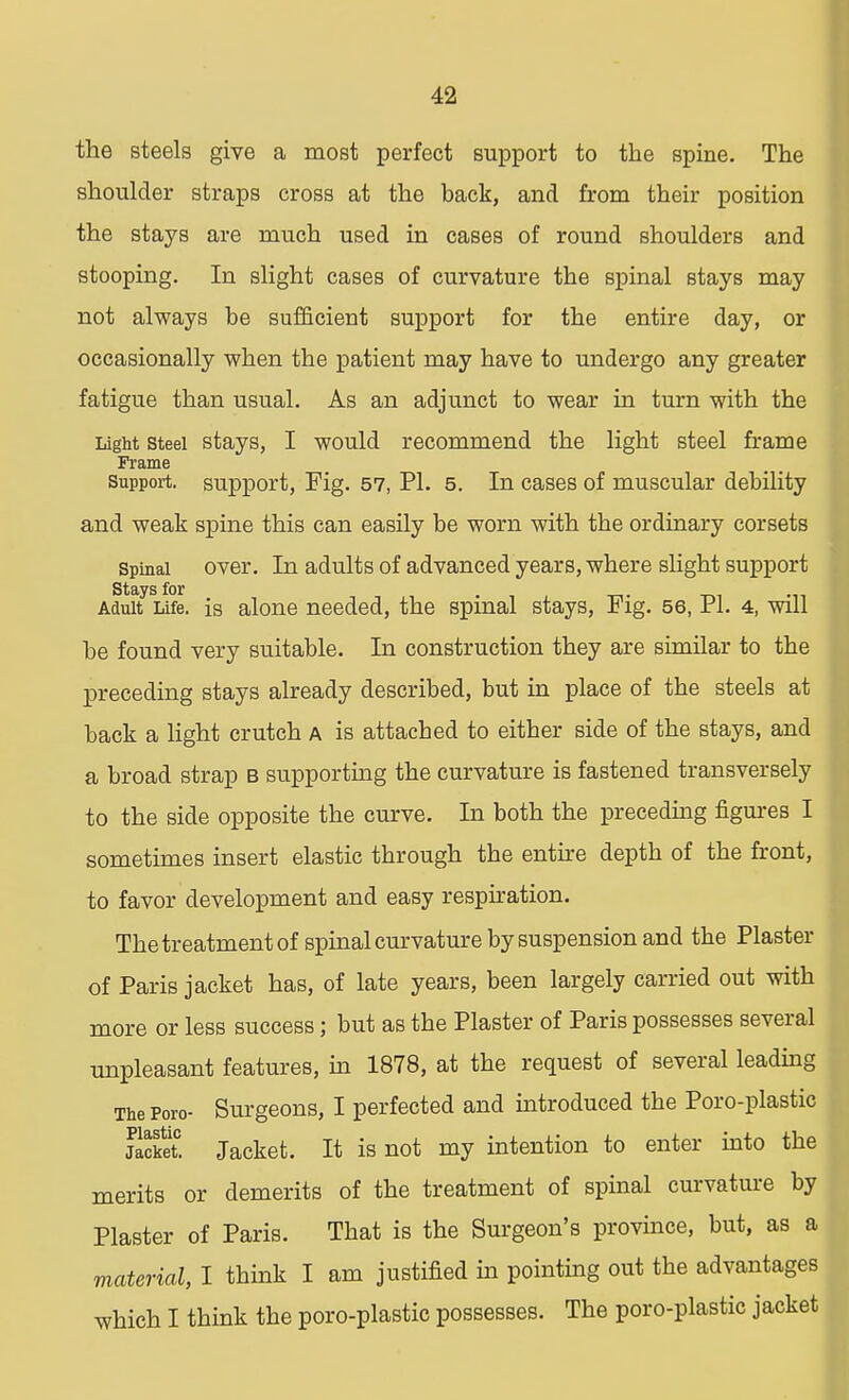 the steels give a most perfect support to the spine. The shoulder straps cross at the back, and from their position the stays are much used in cases of round shoulders and stooping. In slight cases of curvature the spinal stays may not always be sufficient support for the entire day, or occasionally when the patient may have to undergo any greater fatigue than usual. As an adjunct to wear in turn with the Light steel stays, I would recommend the light steel frame Frame support, support, Fig. 57, PI. 5. In cases of muscular debility and weak spine this can easily be worn with the ordinary corsets Spinal over. In adults of advanced years, where slight support Stays for Adult Life, is alone needed, the spinal stays, Fig. 56, PI. 4, will be found very suitable. In construction they are similar to the preceding stays already described, but in place of the steels at back a light crutch a is attached to either side of the stays, and a broad strap b supporting the curvature is fastened transversely to the side opposite the curve. In both the preceding figures I sometimes insert elastic through the entire depth of the front, to favor development and easy respiration. The treatment of spinal curvature by suspension and the Plaster of Paris jacket has, of late years, been largely carried out with more or less success; but as the Plaster of Paris possesses several unpleasant features, in 1878, at the request of several leading The Poro- Surgeons, I perfected and introduced the Poro-plastic Jacket. Jacket. It is not my intention to enter into the merits or demerits of the treatment of spinal curvature by Plaster of Paris. That is the Surgeon's province, but, as a material, I think I am justified in pointing out the advantages which I think the poro-plastic possesses. The poro-plastic jacket