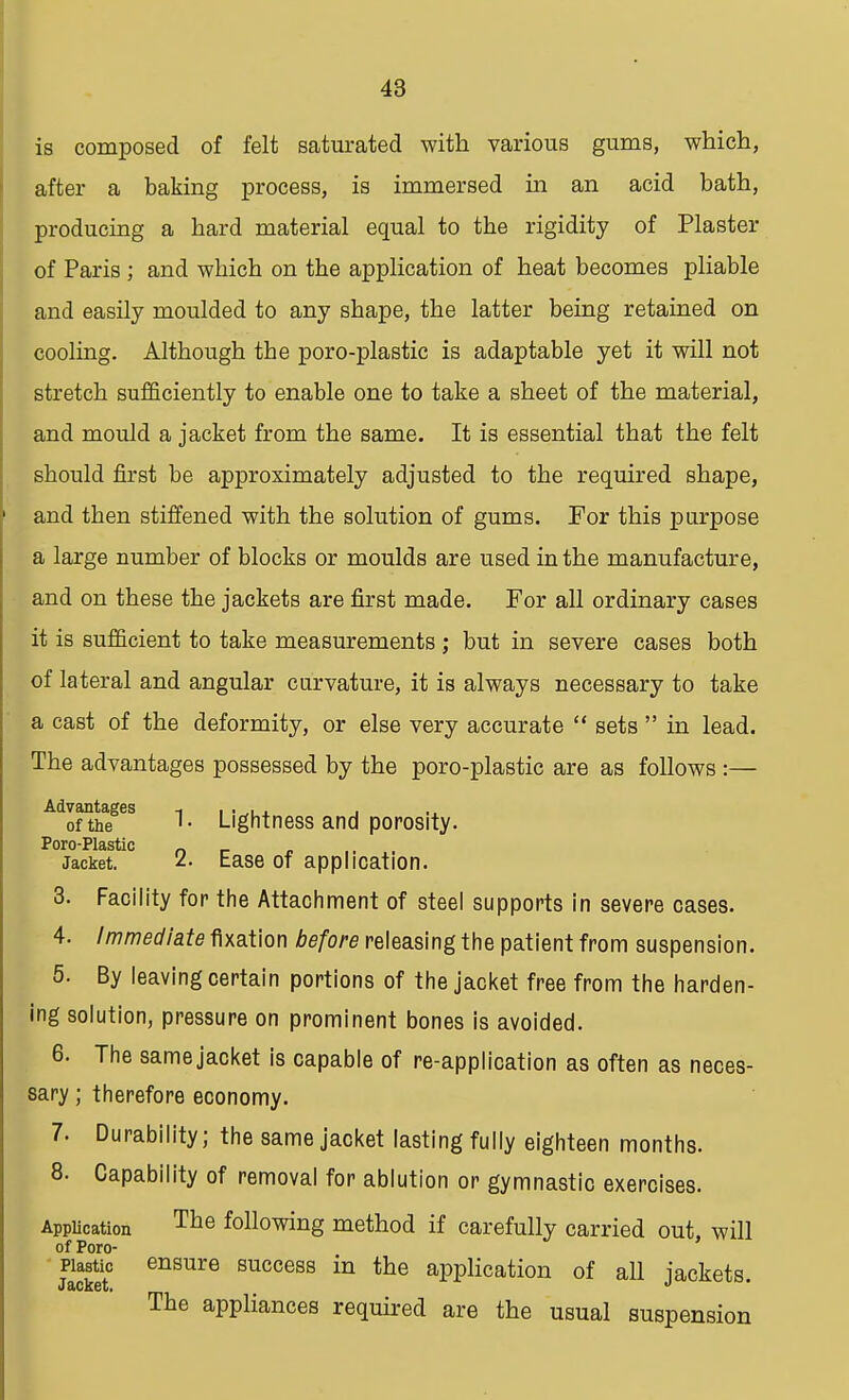 is composed of felt saturated with various gums, which, after a baking process, is immersed in an acid bath, producing a hard material equal to the rigidity of Plaster of Paris ; and which on the application of heat becomes pliable and easily moulded to any shape, the latter being retained on cooling. Although tbe poro-plastic is adaptable yet it will not stretch sufficiently to enable one to take a sheet of the material, and mould a jacket from the same. It is essential that the felt should first be approximately adjusted to the required shape, and then stiffened with the solution of gums. For this purpose a large number of blocks or moulds are used in the manufacture, and on these the jackets are first made. For all ordinary cases it is sufficient to take measurements ; but in severe cases both of lateral and angular curvature, it is always necessary to take a cast of the deformity, or else very accurate sets in lead. The advantages possessed by the poro-plastic are as follows :— Advantages -, , ... , of the Lightness and porosity. Poro-Plastic _ _ Jacket. Ease of application. 3. Facility for the Attachment of steel supports in severe cases. 4. Immediate fixation before releasing the patient from suspension. 5. By leaving certain portions of the jacket free from the harden- ing solution, pressure on prominent bones is avoided. 6. The same jacket is capable of re-application as often as neces- sary ; therefore economy. 7. Durability; the same jacket lasting fully eighteen months. 8. Capability of removal for ablution or gymnastic exercises. Application Tne following method if carefully carried out will of Poro- Plastic ensure success in the application of all jackets. The appliances required are the usual suspension