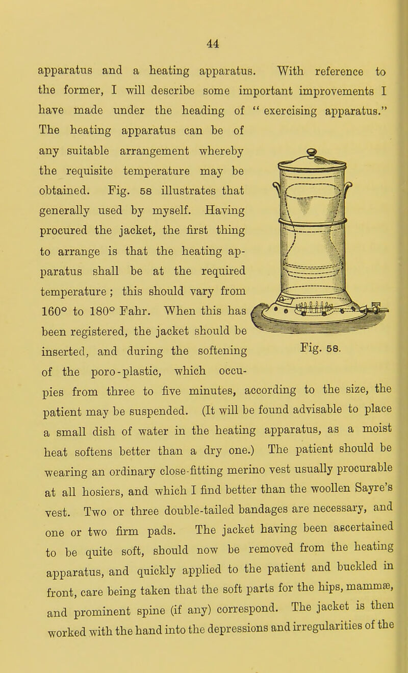 apparatus and a heating apparatus. With reference to the former, I will describe some important improvements I have made under the heading of exercising apparatus. The heating apparatus can be of any suitable arrangement whereby the requisite temperature may be obtained. Fig. 58 illustrates that generally used by myself. Having procured the jacket, the first thing to arrange is that the heating ap- paratus shall be at the required temperature; this should vary from 160° to 180° Fahr. When this has been registered, the jacket should be inserted, and during the softening of the poro-plastic, which occu- pies from three to five minutes, according to the size, the patient may be suspended. (It will be found advisable to place a small dish of water in the heating apparatus, as a moist heat softens better than a dry one.) The patient should be wearing an ordinary close-fitting merino vest usually procurable at all hosiers, and which I find better than the woollen Sayre's vest. Two or three double-tailed bandages are necessary, and one or two firm pads. The jacket having been ascertained to be quite soft, should now be removed from the heating apparatus, and quickly applied to the patient and buckled in front, care being taken that the soft parts for the hips, mammae, and prominent spine (if any) correspond. The jacket is then worked with the hand into the depressions and irregularities of the