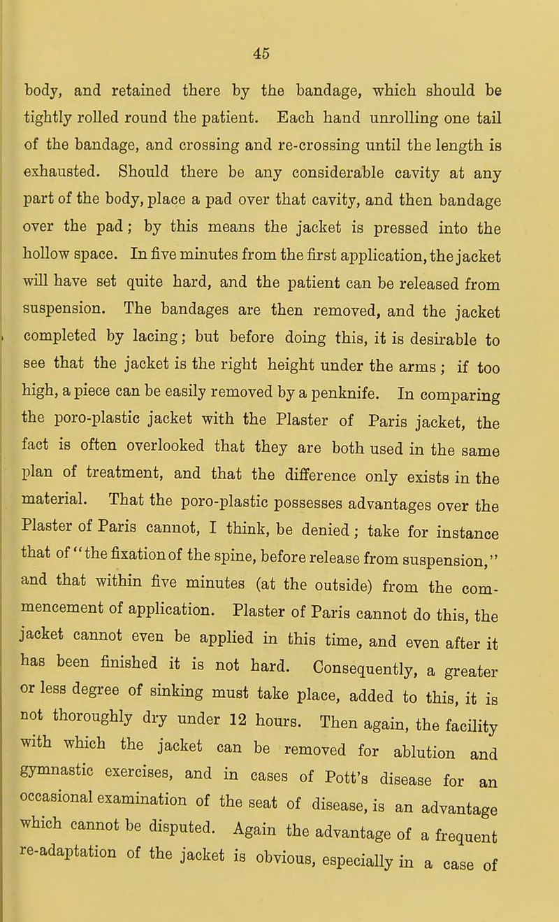 body, and retained there by the bandage, which should be tightly rolled round the patient. Each hand unrolling one tail of the bandage, and crossing and re-crossing until the length is exhausted. Should there be any considerable cavity at any part of the body, place a pad over that cavity, and then bandage over the pad; by this means the jacket is pressed into the hollow space. In five minutes from the first application, the jacket will have set quite hard, and the patient can be released from suspension. The bandages are then removed, and the jacket completed by lacing; but before doing this, it is desirable to see that the jacket is the right height under the arms; if too high, a piece can be easily removed by a penknife. In comparing the poro-plastic jacket with the Plaster of Paris jacket, the fact is often overlooked that they are both used in the same plan of treatment, and that the difference only exists in the material. That the poro-plastic possesses advantages over the Plaster of Paris cannot, I think, be denied; take for instance that of the fixation of the spine, before release from suspension, and that within five minutes (at the outside) from the com- mencement of application. Plaster of Paris cannot do this, the jacket cannot even be applied in this time, and even after it has been finished it is not hard. Consequently, a greater or less degree of sinking must take place, added to this, it is not thoroughly dry under 12 hours. Then again, the facility with which the jacket can be removed for ablution and gymnastic exercises, and in cases of Pott's disease for an occasional examination of the seat of disease, is an advantage which cannot be disputed. Again the advantage of a frequent re-adaptation of the jacket is obvious, especially in a case of
