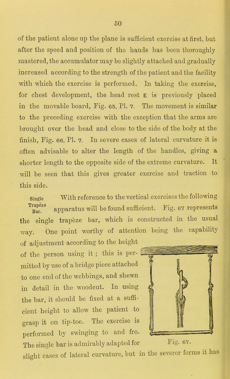 of the patient alone up the plane is sufficient exercise at first, hut after the speed and position of the hands has heen thoroughly mastered, the accumulator may be slightly attached and gradually increased according to the strength of the patient and the facility with which the exercise is performed. In taking the exercise, for chest development, the head rest e is previously placed in the movable board, Fig. 65, PI. 7. The movement is similar to the preceding exercise with the exception that the arms are brought over the head and close to the side of the body at the finish, Fig. 66, PI. 7. In severe cases of lateral curvature it is often advisable to alter the length of the handles, giving a shorter length to the opposite side of the extreme curvature. It will be seen that this gives greater exercise and traction to this side. With reference to the vertical exercises the following apparatus will be found sufficient. Fig. 67 represents the single trapeze bar, which is constructed in the usual way. One point worthy of attention being the capability of adjustment according to the height of the person using it ; this is per- mitted by use of a bridge piece attached to one end of the webbings, and shewn in detail in the woodcut. In using the bar, it should be fixed at a suffi- cient height to allow the patient to grasp it on tip-toe. The exercise is performed by swinging to and fro. The single bar is admirably adapted for slight cases of lateral curvature, but in the severer forms it has Single Trapeze Bar. Fig. 67.