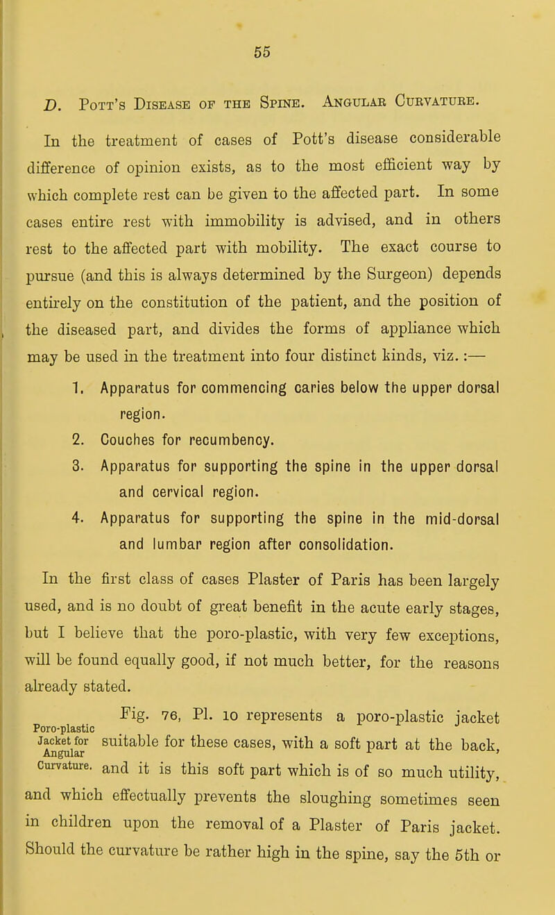 D. Pott's Disease of the Spine. Angular Curvatuke. In the treatment of cases of Pott's disease considerable difference of opinion exists, as to the most efficient way by which complete rest can be given to the affected part. In some cases entire rest with immobility is advised, and in others rest to the affected part with mobility. The exact course to pursue (and tbis is always determined by the Surgeon) depends entirely on the constitution of the patient, and the position of the diseased part, and divides the forms of appliance which may be used in the treatment into four distinct kinds, viz.:— 1. Apparatus for commencing caries below the upper dorsal region. 2. Couches for recumbency. 3. Apparatus for supporting the spine in the upper dorsal and cervical region. 4. Apparatus for supporting the spine in the mid-dorsal and lumbar region after consolidation. In the first class of cases Plaster of Paris has been largely used, and is no doubt of great benefit in the acute early stages, but I believe that the poro-plastic, with very few exceptions, will be found equally good, if not much better, for the reasons already stated. Pig. 76, PI. 10 represents a poro-plastic jacket Poro-plastic Jacket for suitable for these cases, with a soft part at the back Angular ' curvature. ana it is this soft part which is of so much utility, and which effectually prevents the sloughing sometimes seen in children upon the removal of a Plaster of Paris jacket. Should the curvature be rather high in the spine, say the 5th or