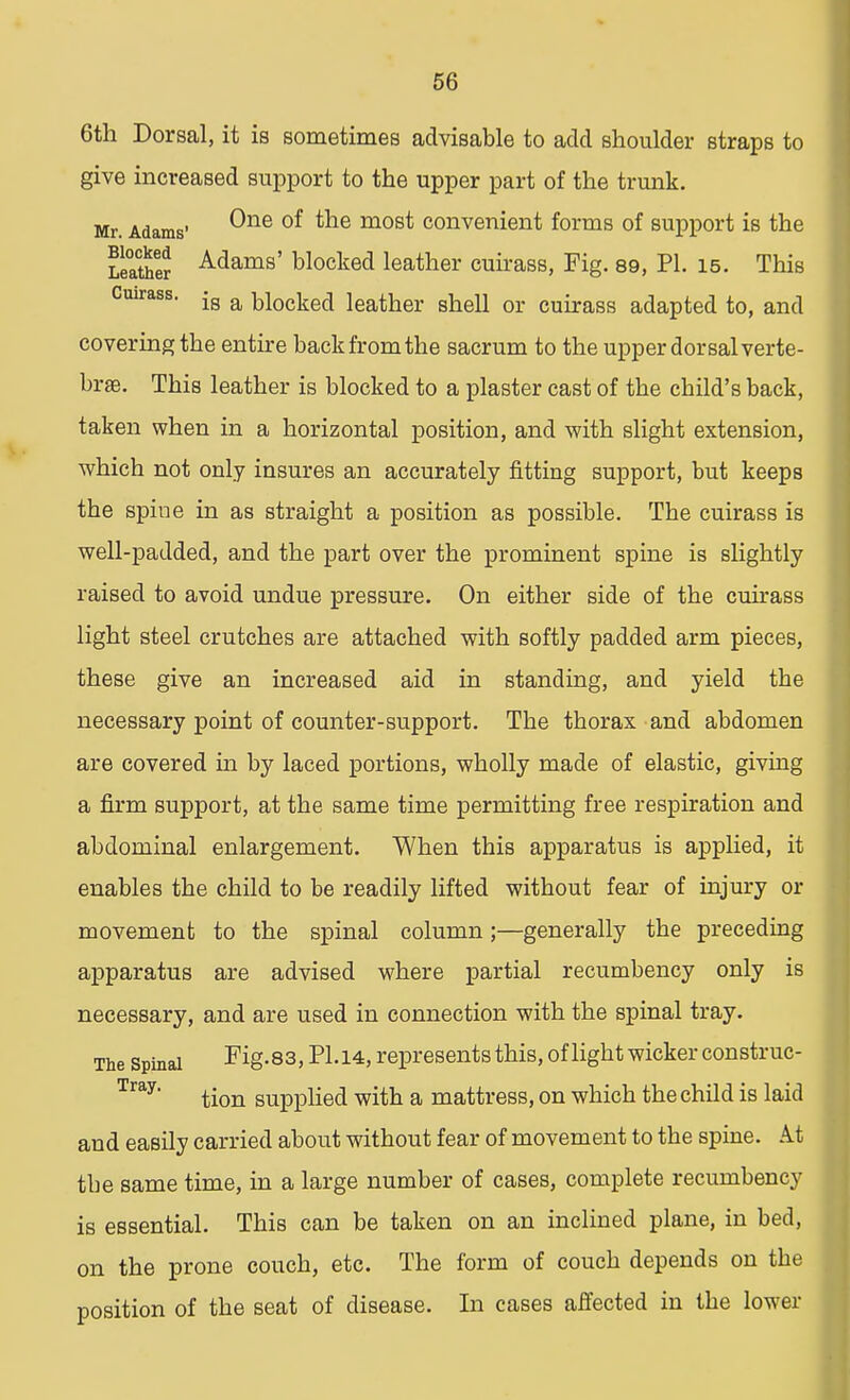 6th Dorsal, it is sometimes advisable to add shoulder straps to give increased support to the upper part of the trunk. covering the entire back from the sacrum to the upper dor sal verte- brae. This leather is blocked to a plaster cast of the child's back, taken when in a horizontal position, and with slight extension, which not only insures an accurately fitting support, but keeps the spine in as straight a position as possible. The cuirass is well-padded, and the part over the prominent spine is slightly raised to avoid undue pressure. On either side of the cuirass light steel crutches are attached with softly padded arm pieces, these give an increased aid in standing, and yield the necessary point of counter-support. The thorax and abdomen are covered in by laced portions, wholly made of elastic, giving a firm support, at the same time permitting free respiration and abdominal enlargement. When this apparatus is applied, it enables the child to be readily lifted without fear of injury or movement to the spinal column;—generally the preceding apparatus are advised where partial recumbency only is necessary, and are used in connection with the spinal tray. tbe same time, in a large number of cases, complete recumbency is essential. This can be taken on an inclined plane, in bed, on the prone couch, etc. The form of couch depends on the One of the most convenient forms of support is the Adams' blocked leather cuirass, Fig. 89, PI. 15. This is a blocked leather shell or cuirass adapted to, and position of the seat of disease. In cases affected in the lower