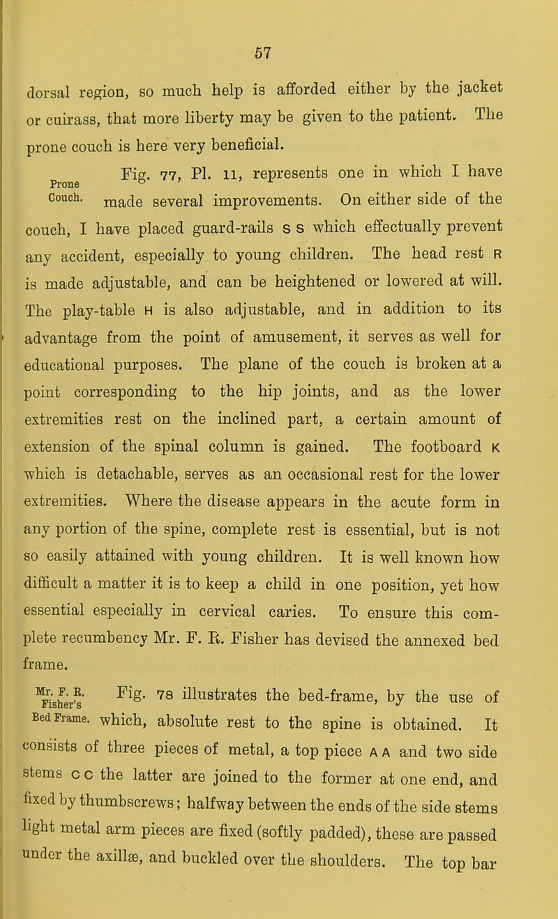dorsal region, so much help is afforded either by the jacket or cuirass, that more liberty may be given to the patient. The prone couch is here very beneficial. Fig. 77, PI. 11, represents one in which I have Prone ° A couch. raa(je several improvements. On either side of the couch, I have placed guard-rails s s which effectually prevent any accident, especially to young children. The head rest r is made adjustable, and can be heightened or lowered at will. The play-table h is also adjustable, and in addition to its advantage from the point of amusement, it serves as well for educational purposes. The plane of the couch is broken at a point corresponding to the hip joints, and as the lower extremities rest on the inclined part, a certain amount of extension of the spinal column is gained. The footboard K which is detachable, serves as an occasional rest for the lower extremities. Where the disease appears in the acute form in any portion of the spine, complete rest is essential, but is not so easily attained with young children. It is well known how difficult a matter it is to keep a child in one position, yet how essential especially in cervical caries. To ensure this com- plete recumbency Mr. F. E. Fisher has devised the annexed bed frame. MFisher?' Fig* 78 illustrates tne bed-frame, by the use of Bed Frame, which, absolute rest to the spine is obtained. It consists of three pieces of metal, a top piece a a and two side stems c c the latter are joined to the former at one end, and fixed by thumbscrews; halfway between the ends of the side stems light metal arm pieces are fixed (softly padded), these are passed under the axilla, and buckled over the shoulders. The top bar