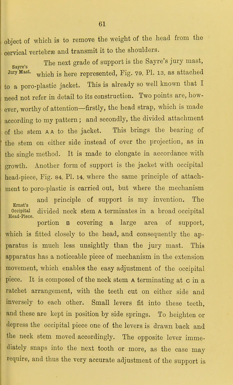 object of which is to remove the weight of the head from the cervical vertebrae and transmit it to the shoulders. The next grade of support is the Sayre's jury mast, Sayre's ° jury Mast. which ig here represented, Fig. 79, PI. 13, as attached to a poro-plastic jacket. This is already so well known that I need not refer in detail to its construction. Two points are, how- ever, worthy of attention—firstly, the head strap, which is made according to my pattern; and secondly, the divided attachment of the stem a a to the jacket. This brings the bearing of the stem on either side instead of over the projection, as in the single method. It is made to elongate in accordance with growth. Another form of support is the jacket with occipital head-piece, Fig. 84, PI. 14, where the same principle of attach- ment to poro-plastic is carried out, but where the mechanism and principle of support is my invention. The Ernst's occipital divided neck stem a terminates in a broad occipital Head-Piece. portion b covering a large area of support, which is fitted closely to the head, and consequently the ap- paratus is much less unsightly than the jury mast. This apparatus has a noticeable piece of mechanism in the extension movement, which enables the easy adjustment of the occipital piece. It is composed of the neck stem a terminating at c in a ratchet arrangement, with the teeth cut on either side and inversely to each other. Small levers fit into these teeth, and these are kept in position by side springs. To heighten or depress the occipital piece one of the levers is drawn back and the neck stem moved accordingly. The opposite lever imme- diately snaps into the next tooth or more, as the case may require, and thus the very accurate adjustment of the support is