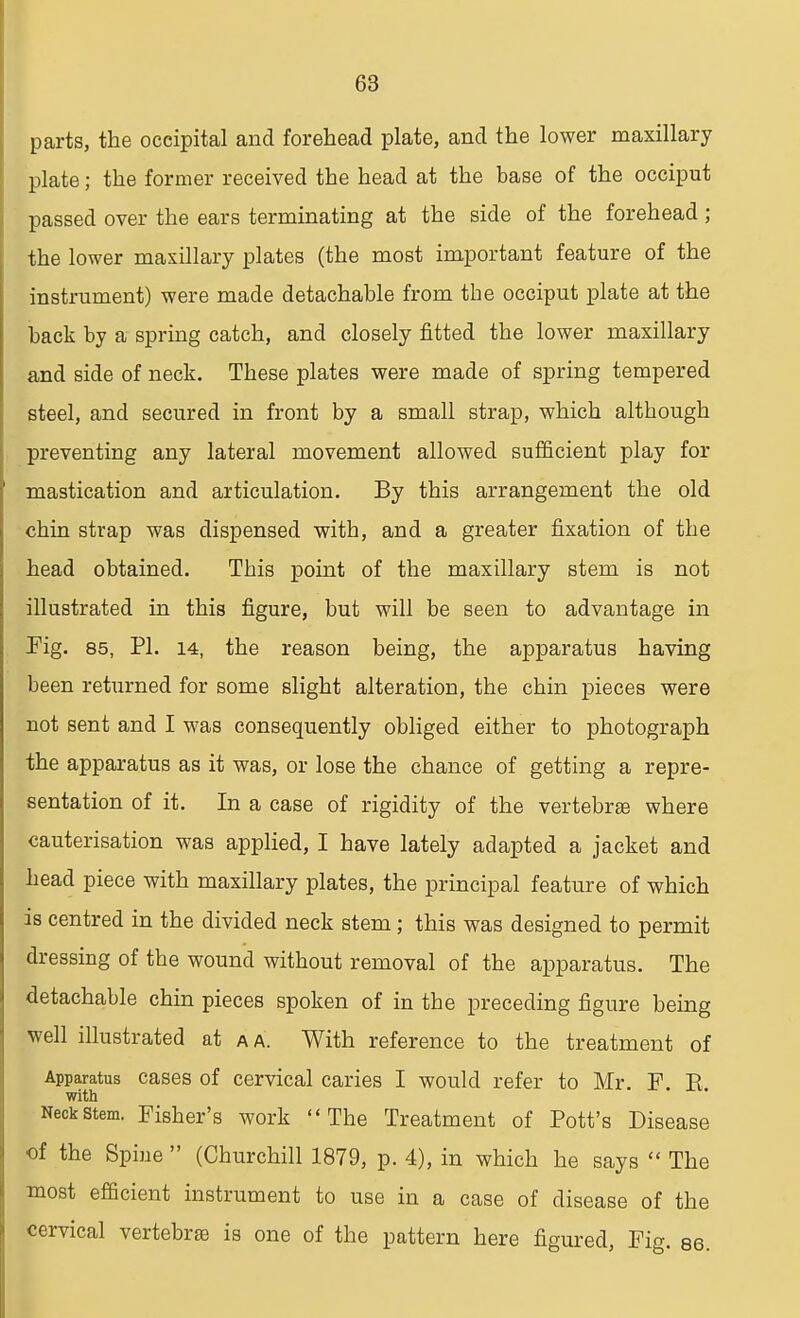 parts, the occipital and forehead plate, and the lower maxillary plate; the former received the head at the base of the occiput passed over the ears terminating at the side of the forehead; the lower maxillary plates (the most important feature of the instrument) were made detachable from the occiput plate at the back by a spring catch, and closely fitted the lower maxillary and side of neck. These plates were made of spring tempered steel, and secured in front by a small strap, which although preventing any lateral movement allowed sufficient play for mastication and articulation. By this arrangement the old chin strap was dispensed with, and a greater fixation of the head obtained. This point of the maxillary stem is not illustrated in this figure, but will be seen to advantage in Pig. 85, PI. 14, the reason being, the apparatus having been returned for some slight alteration, the chin pieces were not sent and I was consequently obliged either to photograph the apparatus as it was, or lose the chance of getting a repre- sentation of it. In a case of rigidity of the vertebrae where cauterisation was applied, I have lately adapted a jacket and head piece with maxillary plates, the principal feature of which is centred in the divided neck stem; this was designed to permit dressing of the wound without removal of the apparatus. The detachable chin pieces spoken of in the preceding figure being well illustrated at a a. With reference to the treatment of Apparatus cases of cervical caries I would refer to Mr. F E with Neck stem. Fisher's work The Treatment of Pott's Disease of the Spine (Churchill 1879, p. 4), in which he says The most efficient instrument to use in a case of disease of the cervical vertebras is one of the pattern here figured, Fig. 86.