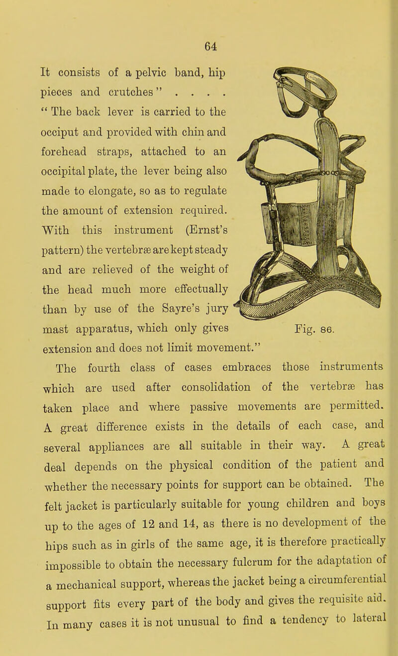 Fig. 86. It consists of a pelvic band, hip pieces and crutches . . . .  The back lever is carried to the occiput and provided with chin and forehead straps, attached to an occipital plate, the lever being also made to elongate, so as to regulate the amount of extension required. With this instrument (Ernst's pattern) the vertebrae are kept steady and are relieved of the weight of the head much more effectually than by use of the Sayre's jury mast apparatus, which only gives extension and does not limit movement. The fourth class of cases embraces those instruments which are used after consolidation of the vertebras has taken place and where passive movements are permitted. A great difference exists in the details of each case, and several appliances are all suitable in their way. A great deal depends on the physical condition of the patient and whether the necessary points for support can be obtained. The felt jacket is particularly suitable for young children and boys up to the ages of 12 and 14, as there is no development of the hips such as in girls of the same age, it is therefore practically impossible to obtain the necessary fulcrum for the adaptation of a mechanical support, whereas the jacket being a circumferential support fits every part of the body and gives the requisite aid. In many cases it is not unusual to find a tendency to lateral
