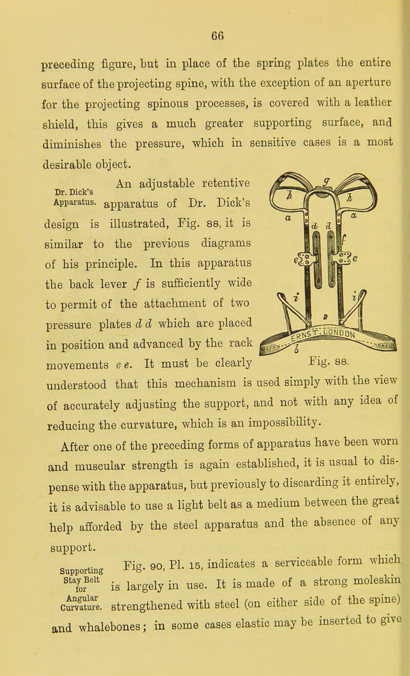 preceding figure, but in place of the spring plates the entire surface of the projecting spine, with the exception of an aperture for the projecting spinous processes, is covered with a leather shield, this gives a much greater supporting surface, and diminishes the pressure, which in sensitive cases is a most desirable object. An adjustable retentive Dr. Dick's J Apparatus, apparatus of Dr. Dick's design is illustrated, Fig. 88, it is similar to the previous diagrams of his principle. In this apparatus the back lever / is sufficiently wide to permit of the attachment of two pressure plates d cl wbich are placed in position and advanced by the rack movements e e. It must be clearly Fig. 88. understood that this mechanism is used simply with the view of accurately adjusting the support, and not with any idea of reducing the curvature, which is an impossibility. After one of the preceding forms of apparatus have been worn and muscular strength is again established, it is usual to dis- pense with the apparatus, but previously to discarding it entirely, it is advisable to use a light belt as a medium between the great help afforded by the steel apparatus and the absence of any support. supporting Fig. 90, PI. 15, indicates a serviceable form which StaLBelt is largely in use. It is made of a strong moleskin c^atoe. strengthened with steel (on either side of the spine) and whalebones; in some cases elastic may be inserted to give