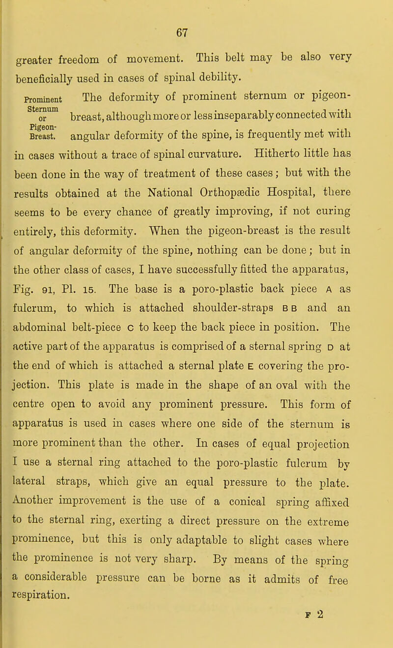 greater freedom of movement. This belt may be also very beneficially used in cases of spinal debility. Prominent The deformity of prominent sternum or pigeon- sternum kreast} although more or less inseparably connected with pigeon* Breast, angular deformity of the spine, is frequently met with in cases without a trace of spinal curvature. Hitherto little has been done in the way of treatment of these cases; but with the results obtained at the National Orthopedic Hospital, there seems to be every chance of greatly improving, if not curing entirely, this deformity. When the pigeon-breast is the result of angular deformity of the spine, nothing can be done; but in the other class of cases, I have successfully fitted the apparatus, Fig. 91, PI. 15. The base is a poro-plastic back piece a as fulcrum, to which is attached shoulder-straps b b and an abdominal belt-piece c to keep the back piece in position. The active part of the apparatus is comprised of a sternal spring d at the end of which is attached a sternal plate e covering the pro- jection. This plate is made in the shape of an oval with the centre open to avoid any prominent pressure. This form of apparatus is used in cases where one side of the sternum is more prominent than the other. In cases of equal projection I use a sternal ring attached to the poro-plastic fulcrum by lateral straps, which give an equal pressure to the plate. Another improvement is the use of a conical spring affixed to the sternal ring, exerting a direct pressure on the extreme prominence, but this is only adaptable to slight cases where the prominence is not very sharp. By means of the spring a considerable pressure can be borne as it admits of free respiration. f 2