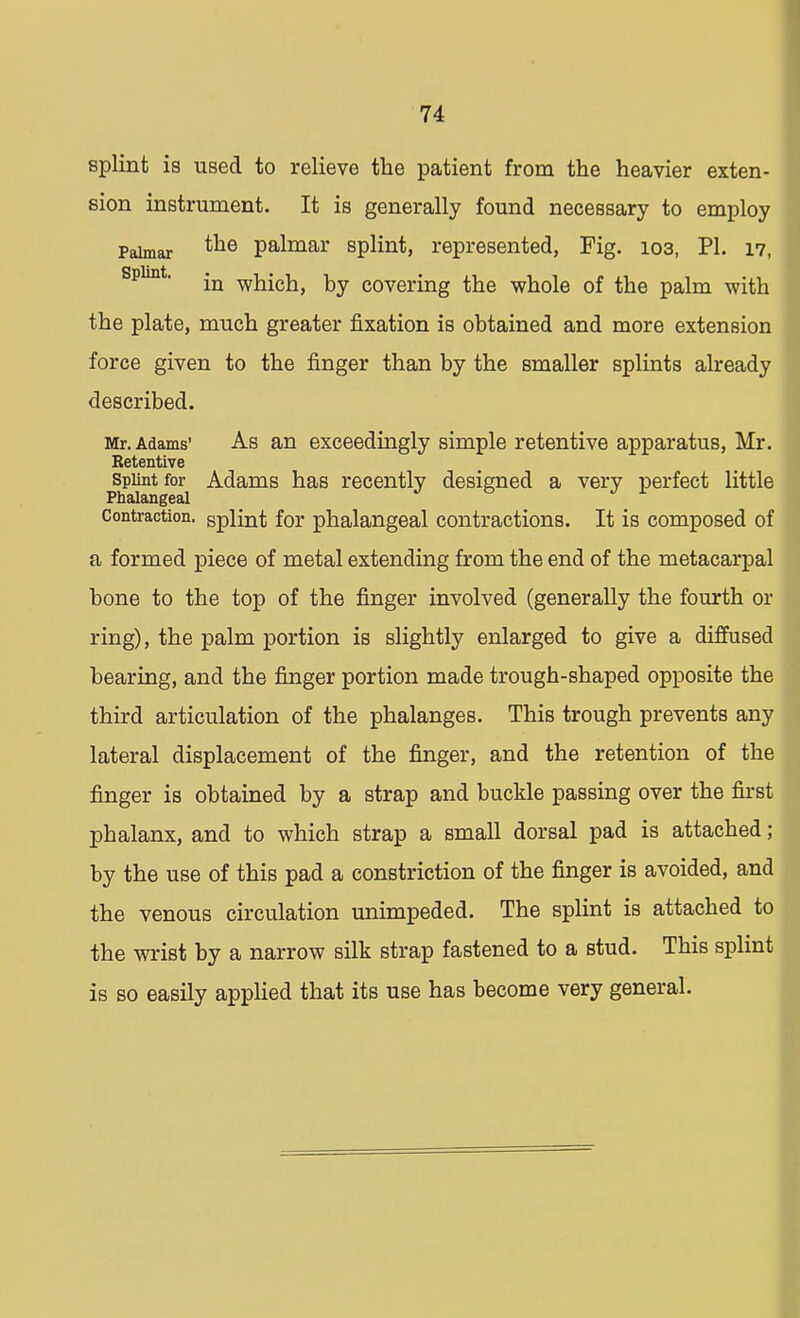 splint is used to relieve the patient from the heavier exten- sion instrument. It is generally found necessary to employ Palmar *ne palmar splint, represented, Fig. 103, PL 17, splint. jn which, by covering the whole of the palm with the plate, much greater fixation is obtained and more extension force given to the finger than by the smaller splints already described. Mr. Adams' As an exceedingly simple retentive apparatus, Mr. Retentive Splint for Adams has recently designed a very perfect little Phalangeal J b J L Contraction, splint for phalangeal contractions. It is composed of a formed piece of metal extending from the end of the metacarpal bone to the top of the finger involved (generally the fourth or ring), the palm portion is slightly enlarged to give a diffused bearing, and the finger portion made trough-shaped opposite the third articulation of the phalanges. This trough prevents any lateral displacement of the finger, and the retention of the finger is obtained by a strap and buckle passing over the first phalanx, and to which strap a small dorsal pad is attached; by the use of this pad a constriction of the finger is avoided, and the venous circulation unimpeded. The splint is attached to the wrist by a narrow silk strap fastened to a stud. This splint is so easily applied that its use has become very general.