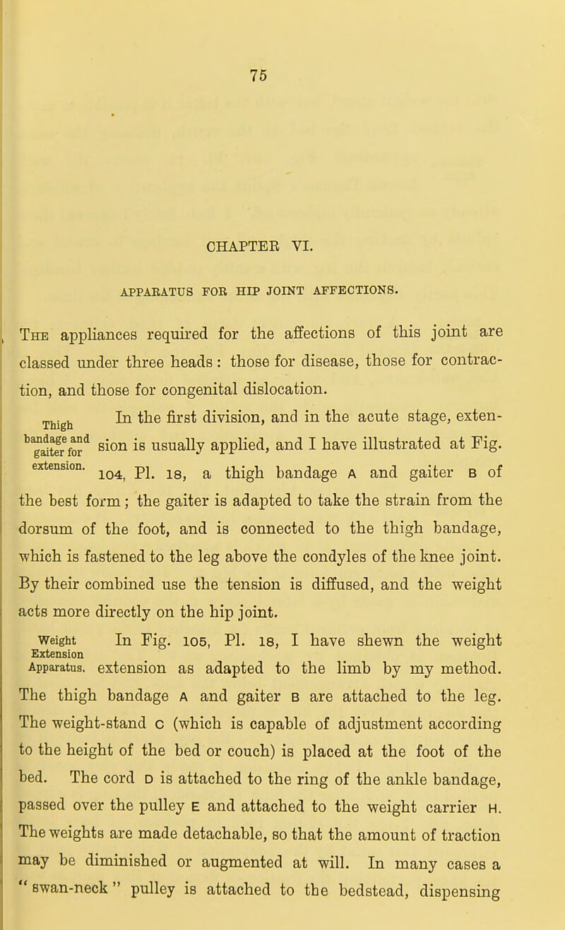 CHAPTEE VI. APPARATUS FOR HIP JOINT AFFECTIONS. The appliances required for the affections of this joint are classed under three heads: those for disease, those for contrac- tion, and those for congenital dislocation. Thigh ^n ^e ^rs* division, and in the acute stage, exten- ^fJtoS* Bion is usually applied, and I have illustrated at Fig. extension. ^ a thigh bandage a and gaiter b of the best form; the gaiter is adapted to take the strain from the dorsum of the foot, and is connected to the thigh bandage, which is fastened to the leg above the condyles of the knee joint. By their combined use the tension is diffused, and the weight acts more directly on the hip joint. weight In Fig. 105, PI. 18, I have shewn the weight Extension Apparatus, extension as adapted to the limb by my method. The thigh bandage a and gaiter b are attached to the leg. The weight-stand c (which is capable of adjustment according to the height of the bed or couch) is placed at the foot of the bed. The cord d is attached to the ring of the ankle bandage, passed over the pulley e and attached to the weight carrier h. The weights are made detachable, so that the amount of traction may be diminished or augmented at will. In many cases a Bwan-neck pulley is attached to tbe bedstead, dispensing