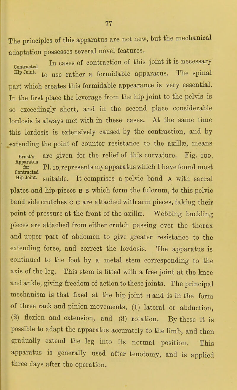 The principles of this apparatus are not new, hut the mechanical adaptation possesses several novel features. In cases of contraction of this joint it is necessary Contracted Hip Joint. to uge rather a formidable apparatus. The spinal part which creates this formidable appearance is very essential. In the first place the leverage from the hip joint to the pelvis is so exceedingly short, and in the second place considerable lordosis is always met with in these cases. At the same time this lordosis is extensively caused by the contraction, and by ^extending the point of counter resistance to the axillae, means Ernst's are given for the relief of this curvature. Fig. 109, Apparatus for PL 19, represents my apparatus which I have found most Contracted Hip Joint, suitable. It comprises a pelvic band a with sacral plates and hip-pieces b b which form the fulcrum, to this pelvic band side crutches c c are attached with arm pieces, taking their point of pressure at the front of the axillae. Webbing buckling pieces are attached from either crutch passing over the thorax and upper part of abdomen to give greater resistance to the extending force, and correct the lordosis. The apparatus is continued to the foot by a metal stem corresponding to the axis of the leg. This stem is fitted with a free joint at the knee and ankle, giving freedom of action to these joints. The principal mechanism is that fixed at the hip joint h and is in the form of three rack and pinion movements, (1) lateral or abduction, (2) flexion and extension, and (3) rotation. By these it is possible to adapt the apparatus accurately to the limb, and then gradually extend the leg into its normal position. This apparatus is generally used after tenotomy, and is applied three days after the operation.