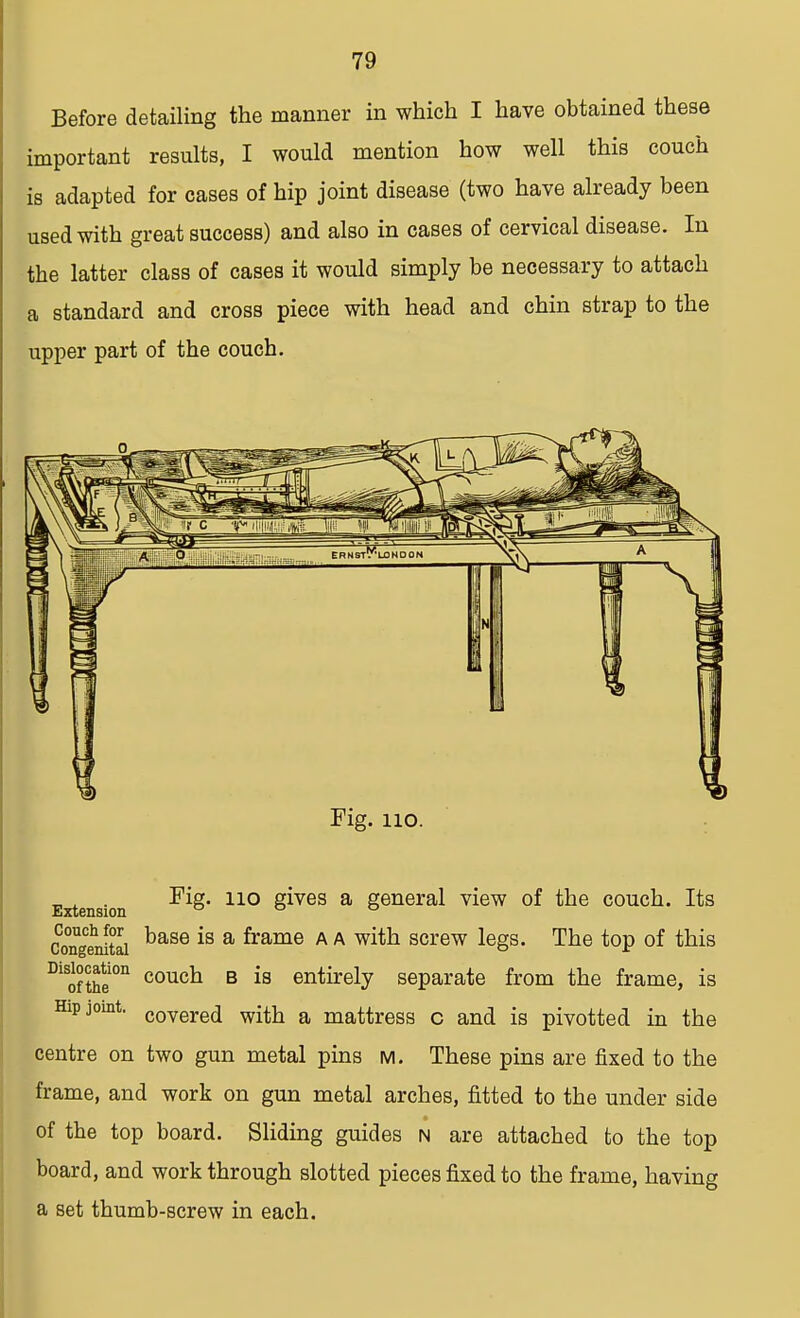 Before detailing the manner in which I have obtained these important results, I would mention how well this couch is adapted for cases of hip joint disease (two have already been used with great success) and also in cases of cervical disease. In the latter class of cases it would simply be necessary to attach a standard and cross piece with head and chin strap to the upper part of the couch. Fig. 110. Fig. no gives a general view of the couch. Its Extension ° ° ° congenital ^>SLB6 *s a ^rame A A w^n screw legs. The top of this Diofthei0n coucl1 B is entirely separate from the frame, is Hip joint. covere(j with a mattress c and is pivotted in the centre on two gun metal pins m. These pins are fixed to the frame, and work on gun metal arches, fitted to the under side of the top board. Sliding guides n are attached to the top board, and work through slotted pieces fixed to the frame, having a set thumb-screw in each.