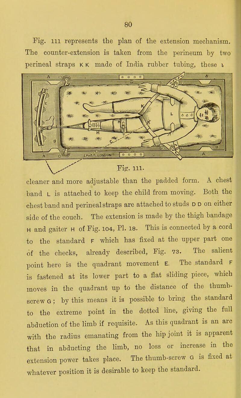 Fig. m represents the plan of the extension mechanism. The counter-extension is taken from the perineum by two perineal straps k k made of India rubber tubing, these x Fig. in- cleaner and more adjustable than the padded form. A chest band i_ is attached to keep the child from moying. Both the chest band and perineal straps are attached to studs d d on either side of the couch. The extension is made by the thigh bandage H and gaiter H of Fig. 104, PI. 18. This is connected by a cord to the standard F which has fixed at the upper part one of the checks, already described, Fig. 73. The salient point here is the quadrant movement E. The standard f is fastened at its lower part to a flat sliding piece, which moves in the quadrant up to the distance of the thumb- screw G ; by this means it is possible to bring the standard to the extreme point in the dotted line, giving the full abduction of the limb if requisite. As this quadrant is an arc with the radius emanating from the hip joint it is apparent that in abducting the limb, no loss or increase in the extension power takes place. The thumb-screw G is fixed at whatever position it is desirable to keep the standard.