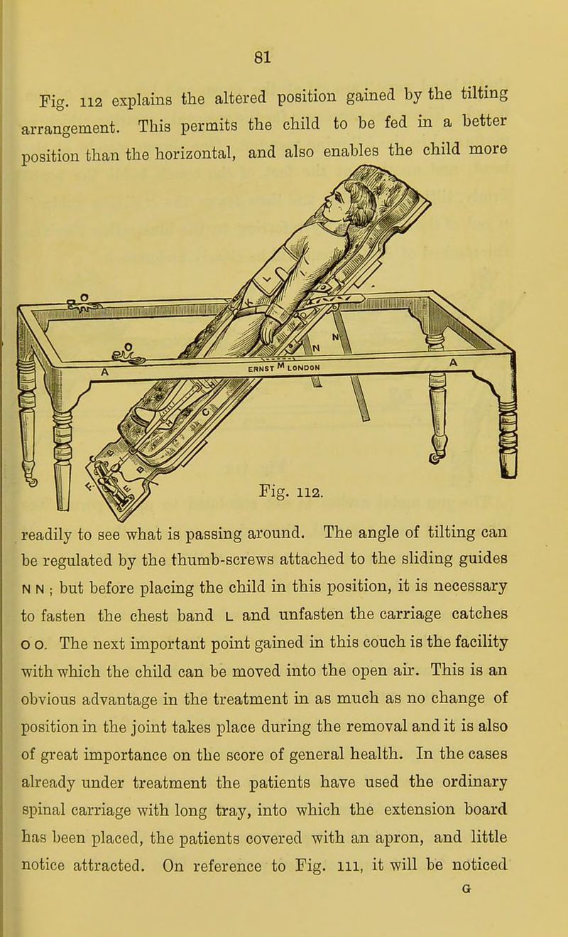 Fig. 112 explains the altered position gained by the tilting ran^ement. This permits the child to be fed in a better readily to see what is passing around. The angle of tilting can be regulated by the thumb-screws attached to the sliding guides N n ; but before placing the child in this position, it is necessary to fasten the chest band i_ and unfasten the carriage catches o o. The next important point gained in this couch is the facility with which the child can be moved into the open air. This is an obvious advantage in the treatment in as much as no change of position in the joint takes place during the removal and it is also of great importance on the score of general health. In the cases already under treatment the patients have used the ordinary spinal carriage with long tray, into which the extension board has been placed, the patients covered with an apron, and little notice attracted. On reference to Fig. ill, it will be noticed G