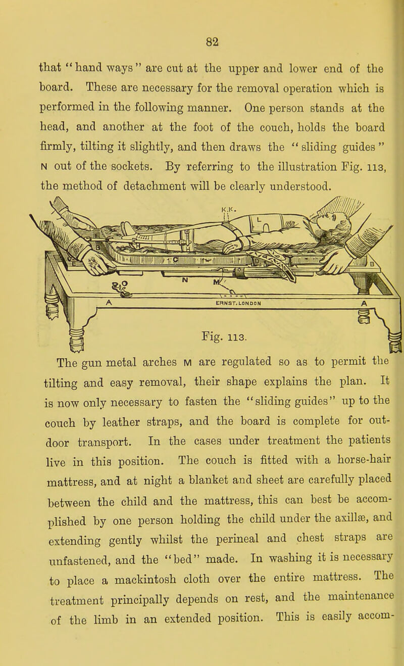 that hand ways are cut at the upper and lower end of the board. These are necessary for the removal operation which is performed in the following manner. One person stands at the head, and another at the foot of the couch, holds the board firmly, tilting it slightly, and then draws the sliding guides N out of the sockets. By referring to the illustration Fig. 113, the method of detachment will be clearly understood. Fig. 113. The gun metal arches m are regulated so as to permit the tilting and easy removal, their shape explains the plan. It is now only necessary to fasten the sliding guides up to the couch by leather straps, and the board is complete for out- door transport. In the cases under treatment the patients live in this position. The couch is fitted with a horse-hair mattress, and at night a blanket and sheet are carefully placed between the child and the mattress, this can best be accom- plished by one person holding the child under the axill®, and extending gently whilst the perineal and chest straps are unfastened, and the bed made. In washing it is necessary to place a mackintosh cloth over the entire mattress. The treatment principally depends on rest, and the maintenance of the limb in an extended position. This is easily accom-