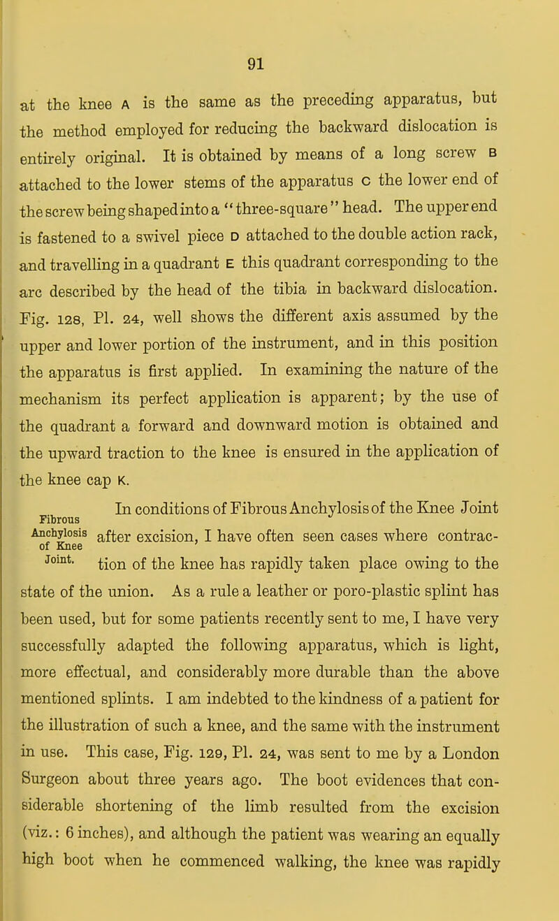 at the knee a is the same as the preceding apparatus, but the method employed for reducing the backward dislocation is entirely original. It is obtained by means of a long screw b attached to the lower stems of the apparatus c the lower end of the screw being shaped into a '' three- square'' head. The upper end is fastened to a swivel piece d attached to the double action rack, and travelling in a quadrant E this quadrant corresponding to the arc described by the head of the tibia in backward dislocation. Fig. 128, PI. 24, well shows the different axis assumed by the upper and lower portion of the instrument, and in this position the apparatus is first applied. In examining the nature of the mechanism its perfect application is apparent; by the use of the quadrant a forward and downward motion is obtained and the upward traction to the knee is ensured in the application of the knee cap K. In conditions of Fibrous Anchylosis of the Knee Joint Fibrous Anchylosis after excision, I have often seen cases where contrac- of Knee ' Joint. ^-on 0f \nee has rapidly taken place owing to the state of the union. As a rule a leather or poro-plastic splint has been used, but for some patients recently sent to me, I have very successfully adapted the following apparatus, which is light, more effectual, and considerably more durable than the above mentioned splints. I am indebted to the kindness of a patient for the illustration of such a knee, and the same with the instrument in use. This case, Fig. 129, PL 24, was sent to me by a London Surgeon about three years ago. The boot evidences that con- siderable shortening of the limb resulted from the excision (viz.: 6 inches), and although the patient was wearing an equally high boot when he commenced walking, the knee was rapidly
